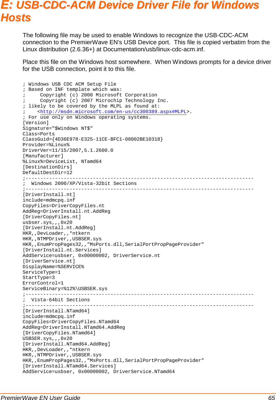  PremierWave EN User Guide    65 EE::  UUSSBB--CCDDCC--AACCMM  DDeevviiccee  DDrriivveerr  FFiillee  ffoorr  WWiinnddoowwss  HHoossttss  The following file may be used to enable Windows to recognize the USB-CDC-ACM connection to the PremierWave EN&apos;s USB Device port.  This file is copied verbatim from the Linux distribution (2.6.36+) at Documentation/usb/linux-cdc-acm.inf. Place this file on the Windows host somewhere.  When Windows prompts for a device driver for the USB connection, point it to this file.  ; Windows USB CDC ACM Setup File ; Based on INF template which was: ;     Copyright (c) 2000 Microsoft Corporation ;     Copyright (c) 2007 Microchip Technology Inc. ; likely to be covered by the MLPL as found at: ;    &lt;http://msdn.microsoft.com/en-us/cc300389.aspx#MLPL&gt;. ; For use only on Windows operating systems. [Version] Signature=&quot;$Windows NT$&quot; Class=Ports ClassGuid={4D36E978-E325-11CE-BFC1-08002BE10318} Provider=%Linux% DriverVer=11/15/2007,5.1.2600.0 [Manufacturer] %Linux%=DeviceList, NTamd64 [DestinationDirs] DefaultDestDir=12 ;------------------------------------------------------------------------------ ;  Windows 2000/XP/Vista-32bit Sections ;------------------------------------------------------------------------------ [DriverInstall.nt] include=mdmcpq.inf CopyFiles=DriverCopyFiles.nt AddReg=DriverInstall.nt.AddReg [DriverCopyFiles.nt] usbser.sys,,,0x20 [DriverInstall.nt.AddReg] HKR,,DevLoader,,*ntkern HKR,,NTMPDriver,,USBSER.sys HKR,,EnumPropPages32,,&quot;MsPorts.dll,SerialPortPropPageProvider&quot; [DriverInstall.nt.Services] AddService=usbser, 0x00000002, DriverService.nt [DriverService.nt] DisplayName=%SERVICE% ServiceType=1 StartType=3 ErrorControl=1 ServiceBinary=%12%\USBSER.sys ;------------------------------------------------------------------------------ ;  Vista-64bit Sections ;------------------------------------------------------------------------------ [DriverInstall.NTamd64] include=mdmcpq.inf CopyFiles=DriverCopyFiles.NTamd64 AddReg=DriverInstall.NTamd64.AddReg [DriverCopyFiles.NTamd64] USBSER.sys,,,0x20 [DriverInstall.NTamd64.AddReg] HKR,,DevLoader,,*ntkern HKR,,NTMPDriver,,USBSER.sys HKR,,EnumPropPages32,,&quot;MsPorts.dll,SerialPortPropPageProvider&quot; [DriverInstall.NTamd64.Services] AddService=usbser, 0x00000002, DriverService.NTamd64 