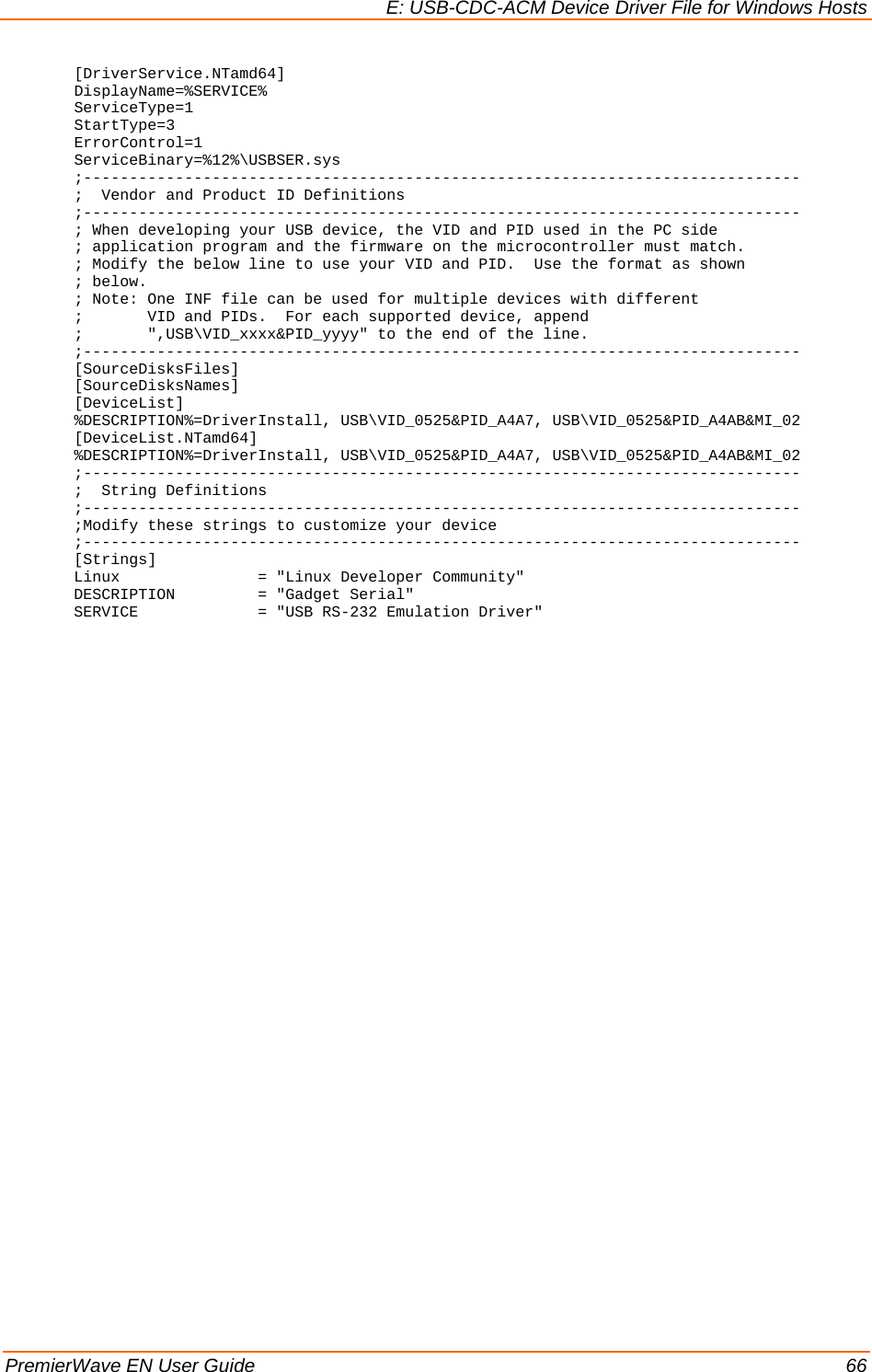 E: USB-CDC-ACM Device Driver File for Windows Hosts PremierWave EN User Guide    66 [DriverService.NTamd64] DisplayName=%SERVICE% ServiceType=1 StartType=3 ErrorControl=1 ServiceBinary=%12%\USBSER.sys ;------------------------------------------------------------------------------ ;  Vendor and Product ID Definitions ;------------------------------------------------------------------------------ ; When developing your USB device, the VID and PID used in the PC side ; application program and the firmware on the microcontroller must match. ; Modify the below line to use your VID and PID.  Use the format as shown ; below. ; Note: One INF file can be used for multiple devices with different ;       VID and PIDs.  For each supported device, append ;       &quot;,USB\VID_xxxx&amp;PID_yyyy&quot; to the end of the line. ;------------------------------------------------------------------------------ [SourceDisksFiles] [SourceDisksNames] [DeviceList] %DESCRIPTION%=DriverInstall, USB\VID_0525&amp;PID_A4A7, USB\VID_0525&amp;PID_A4AB&amp;MI_02 [DeviceList.NTamd64] %DESCRIPTION%=DriverInstall, USB\VID_0525&amp;PID_A4A7, USB\VID_0525&amp;PID_A4AB&amp;MI_02 ;------------------------------------------------------------------------------ ;  String Definitions ;------------------------------------------------------------------------------ ;Modify these strings to customize your device ;------------------------------------------------------------------------------ [Strings] Linux               = &quot;Linux Developer Community&quot; DESCRIPTION         = &quot;Gadget Serial&quot; SERVICE             = &quot;USB RS-232 Emulation Driver&quot;  