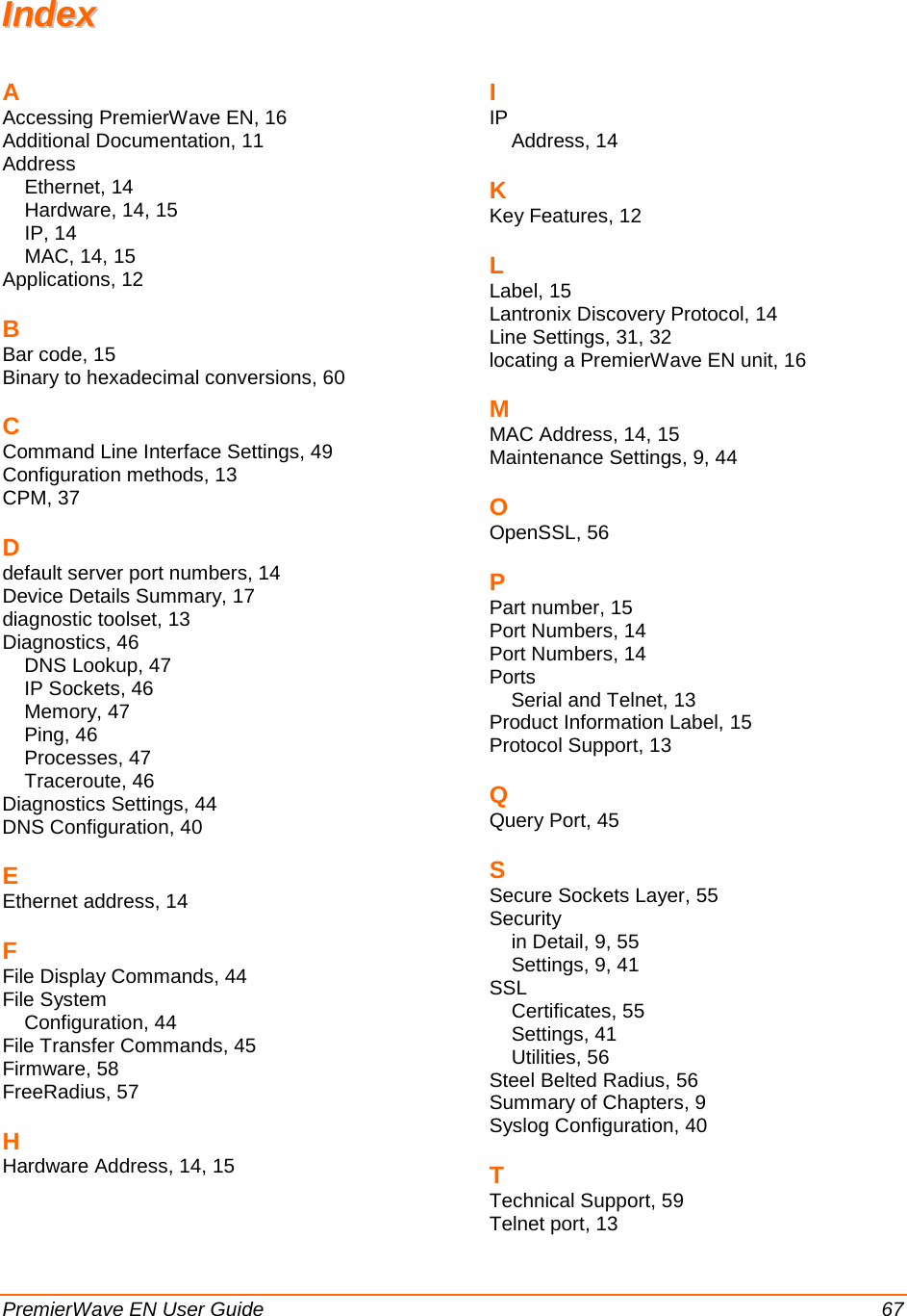  PremierWave EN User Guide    67 IInnddeexx  A Accessing PremierWave EN, 16 Additional Documentation, 11 Address Ethernet, 14 Hardware, 14, 15 IP, 14 MAC, 14, 15 Applications, 12 B Bar code, 15 Binary to hexadecimal conversions, 60 C Command Line Interface Settings, 49 Configuration methods, 13 CPM, 37 D default server port numbers, 14 Device Details Summary, 17 diagnostic toolset, 13 Diagnostics, 46 DNS Lookup, 47 IP Sockets, 46 Memory, 47 Ping, 46 Processes, 47 Traceroute, 46 Diagnostics Settings, 44 DNS Configuration, 40 E Ethernet address, 14 F File Display Commands, 44 File System Configuration, 44 File Transfer Commands, 45 Firmware, 58 FreeRadius, 57 H Hardware Address, 14, 15 I IP Address, 14 K Key Features, 12 L Label, 15 Lantronix Discovery Protocol, 14 Line Settings, 31, 32 locating a PremierWave EN unit, 16 M MAC Address, 14, 15 Maintenance Settings, 9, 44 O OpenSSL, 56 P Part number, 15 Port Numbers, 14 Port Numbers, 14 Ports Serial and Telnet, 13 Product Information Label, 15 Protocol Support, 13 Q Query Port, 45 S Secure Sockets Layer, 55 Security in Detail, 9, 55 Settings, 9, 41 SSL Certificates, 55 Settings, 41 Utilities, 56 Steel Belted Radius, 56 Summary of Chapters, 9 Syslog Configuration, 40 T Technical Support, 59 Telnet port, 13 
