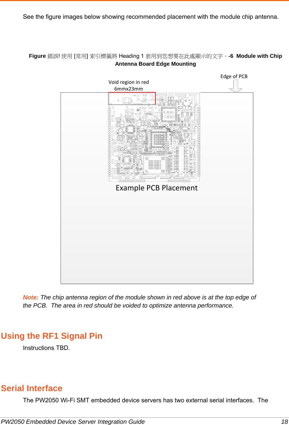  PW2050 Embedded Device Server Integration Guide  18 See the figure images below showing recommended placement with the module chip antenna.    Figure 錯誤! 使用 [常用] 索引標籤將 Heading 1 套用到您想要在此處顯示的文字。-6  Module with Chip Antenna Board Edge Mounting                     Note: The chip antenna region of the module shown in red above is at the top edge of the PCB.  The area in red should be voided to optimize antenna performance.   Using the RF1 Signal Pin Instructions TBD.  Serial Interface The PW2050 Wi-Fi SMT embedded device servers has two external serial interfaces.  The ExamplePCBPlacementEdgeofPCBVoidregioninred6mmx23mm