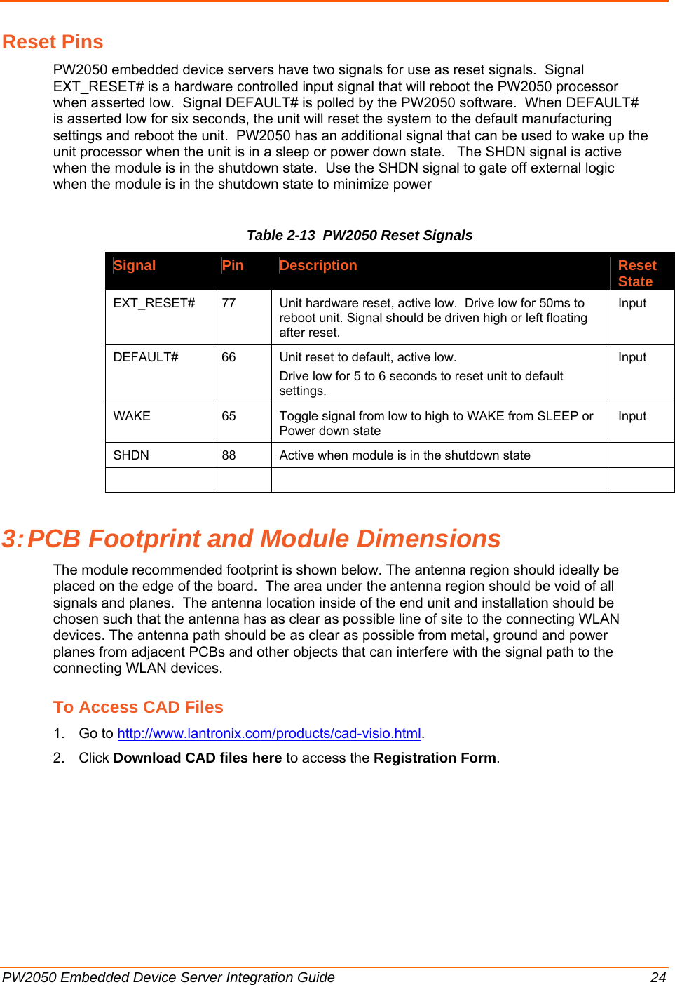  PW2050 Embedded Device Server Integration Guide  24 Reset Pins PW2050 embedded device servers have two signals for use as reset signals.  Signal EXT_RESET# is a hardware controlled input signal that will reboot the PW2050 processor when asserted low.  Signal DEFAULT# is polled by the PW2050 software.  When DEFAULT# is asserted low for six seconds, the unit will reset the system to the default manufacturing settings and reboot the unit.  PW2050 has an additional signal that can be used to wake up the unit processor when the unit is in a sleep or power down state.   The SHDN signal is active when the module is in the shutdown state.  Use the SHDN signal to gate off external logic when the module is in the shutdown state to minimize power Table 2-13  PW2050 Reset Signals Signal Pin Description Reset State EXT_RESET#  77  Unit hardware reset, active low.  Drive low for 50ms to reboot unit. Signal should be driven high or left floating after reset. Input DEFAULT#  66  Unit reset to default, active low. Drive low for 5 to 6 seconds to reset unit to default settings. Input WAKE   65  Toggle signal from low to high to WAKE from SLEEP or Power down state Input SHDN  88  Active when module is in the shutdown state        3: PCB Footprint and Module Dimensions The module recommended footprint is shown below. The antenna region should ideally be placed on the edge of the board.  The area under the antenna region should be void of all signals and planes.  The antenna location inside of the end unit and installation should be chosen such that the antenna has as clear as possible line of site to the connecting WLAN devices. The antenna path should be as clear as possible from metal, ground and power planes from adjacent PCBs and other objects that can interfere with the signal path to the connecting WLAN devices. To Access CAD Files 1. Go to http://www.lantronix.com/products/cad-visio.html. 2. Click Download CAD files here to access the Registration Form. 