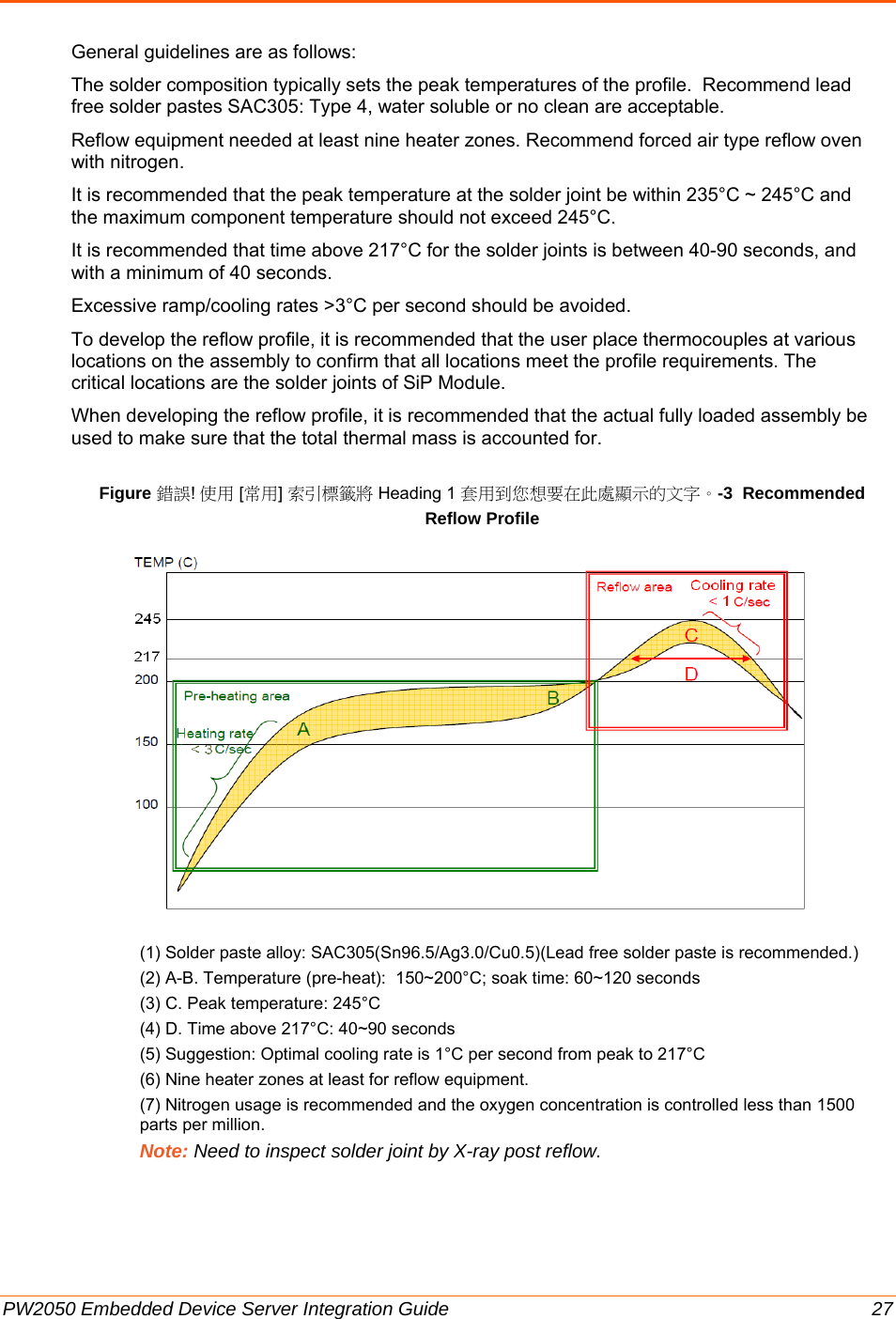  PW2050 Embedded Device Server Integration Guide  27 General guidelines are as follows:  The solder composition typically sets the peak temperatures of the profile.  Recommend lead free solder pastes SAC305: Type 4, water soluble or no clean are acceptable. Reflow equipment needed at least nine heater zones. Recommend forced air type reflow oven with nitrogen.  It is recommended that the peak temperature at the solder joint be within 235°C ~ 245°C and the maximum component temperature should not exceed 245°C. It is recommended that time above 217°C for the solder joints is between 40-90 seconds, and with a minimum of 40 seconds. Excessive ramp/cooling rates &gt;3°C per second should be avoided. To develop the reflow profile, it is recommended that the user place thermocouples at various locations on the assembly to confirm that all locations meet the profile requirements. The critical locations are the solder joints of SiP Module. When developing the reflow profile, it is recommended that the actual fully loaded assembly be used to make sure that the total thermal mass is accounted for. Figure 錯誤! 使用 [常用] 索引標籤將 Heading 1 套用到您想要在此處顯示的文字。-3  Recommended Reflow Profile             (1) Solder paste alloy: SAC305(Sn96.5/Ag3.0/Cu0.5)(Lead free solder paste is recommended.)  (2) A-B. Temperature (pre-heat):  150~200°C; soak time: 60~120 seconds (3) C. Peak temperature: 245°C (4) D. Time above 217°C: 40~90 seconds (5) Suggestion: Optimal cooling rate is 1°C per second from peak to 217°C (6) Nine heater zones at least for reflow equipment. (7) Nitrogen usage is recommended and the oxygen concentration is controlled less than 1500 parts per million. Note: Need to inspect solder joint by X-ray post reflow.   