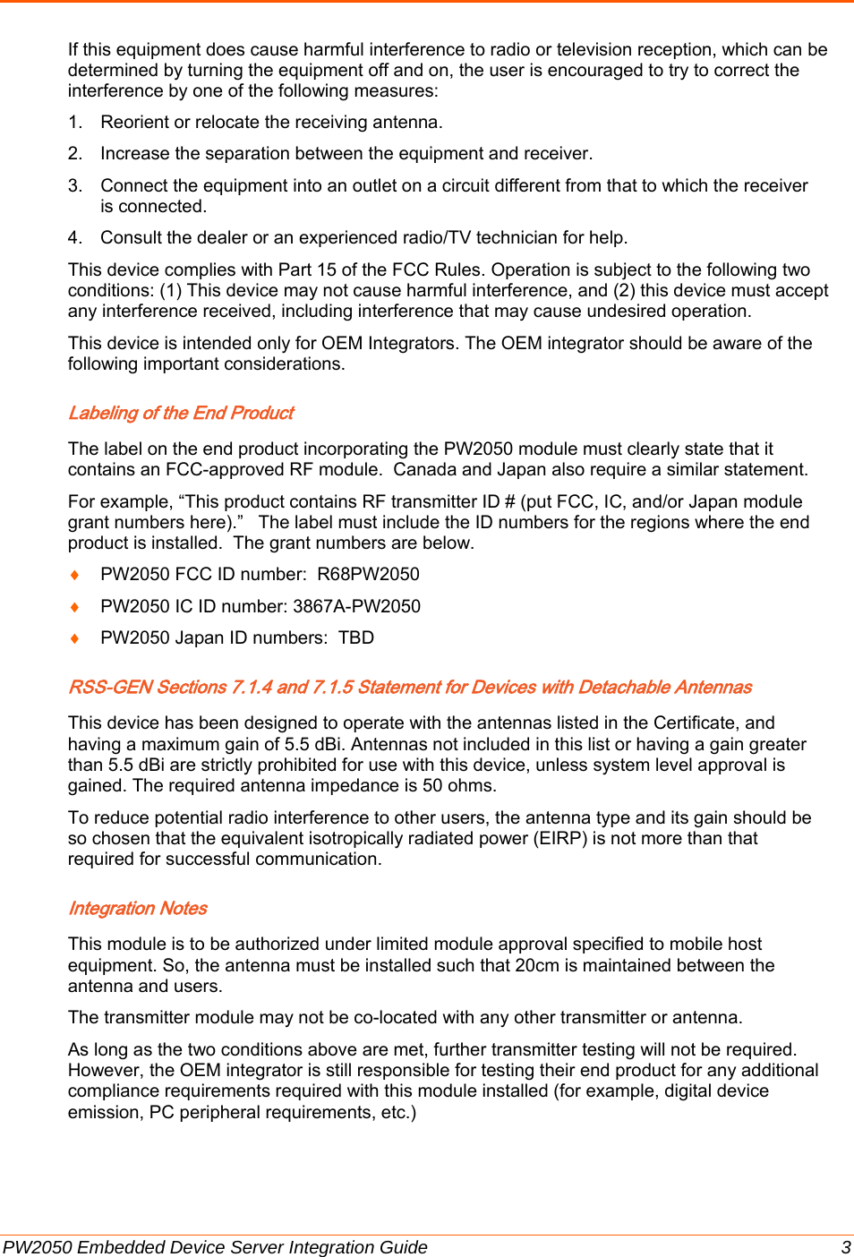  PW2050 Embedded Device Server Integration Guide  3 If this equipment does cause harmful interference to radio or television reception, which can be determined by turning the equipment off and on, the user is encouraged to try to correct the interference by one of the following measures: 1.  Reorient or relocate the receiving antenna.  2.  Increase the separation between the equipment and receiver. 3.  Connect the equipment into an outlet on a circuit different from that to which the receiver is connected.  4.  Consult the dealer or an experienced radio/TV technician for help. This device complies with Part 15 of the FCC Rules. Operation is subject to the following two conditions: (1) This device may not cause harmful interference, and (2) this device must accept any interference received, including interference that may cause undesired operation. This device is intended only for OEM Integrators. The OEM integrator should be aware of the following important considerations. Labeling of the End Product  The label on the end product incorporating the PW2050 module must clearly state that it contains an FCC-approved RF module.  Canada and Japan also require a similar statement.    For example, “This product contains RF transmitter ID # (put FCC, IC, and/or Japan module grant numbers here).”   The label must include the ID numbers for the regions where the end product is installed.  The grant numbers are below. ♦ PW2050 FCC ID number:  R68PW2050 ♦ PW2050 IC ID number: 3867A-PW2050 ♦ PW2050 Japan ID numbers:  TBD RSS-GEN Sections 7.1.4 and 7.1.5 Statement for Devices with Detachable Antennas  This device has been designed to operate with the antennas listed in the Certificate, and having a maximum gain of 5.5 dBi. Antennas not included in this list or having a gain greater than 5.5 dBi are strictly prohibited for use with this device, unless system level approval is gained. The required antenna impedance is 50 ohms. To reduce potential radio interference to other users, the antenna type and its gain should be so chosen that the equivalent isotropically radiated power (EIRP) is not more than that required for successful communication. Integration Notes  This module is to be authorized under limited module approval specified to mobile host equipment. So, the antenna must be installed such that 20cm is maintained between the antenna and users. The transmitter module may not be co-located with any other transmitter or antenna. As long as the two conditions above are met, further transmitter testing will not be required. However, the OEM integrator is still responsible for testing their end product for any additional compliance requirements required with this module installed (for example, digital device emission, PC peripheral requirements, etc.)    
