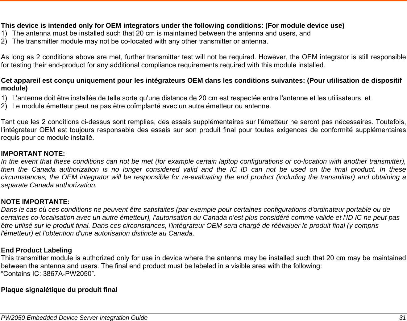  PW2050 Embedded Device Server Integration Guide  31  This device is intended only for OEM integrators under the following conditions: (For module device use) 1)  The antenna must be installed such that 20 cm is maintained between the antenna and users, and  2)  The transmitter module may not be co-located with any other transmitter or antenna.  As long as 2 conditions above are met, further transmitter test will not be required. However, the OEM integrator is still responsible for testing their end-product for any additional compliance requirements required with this module installed. Cet appareil est conçu uniquement pour les intégrateurs OEM dans les conditions suivantes: (Pour utilisation de dispositif module) 1)  L&apos;antenne doit être installée de telle sorte qu&apos;une distance de 20 cm est respectée entre l&apos;antenne et les utilisateurs, et  2)  Le module émetteur peut ne pas être coïmplanté avec un autre émetteur ou antenne.  Tant que les 2 conditions ci-dessus sont remplies, des essais supplémentaires sur l&apos;émetteur ne seront pas nécessaires. Toutefois, l&apos;intégrateur OEM est toujours responsable des essais sur son produit final pour toutes exigences de conformité supplémentaires requis pour ce module installé.  IMPORTANT NOTE: In the event that these conditions can not be met (for example certain laptop configurations or co-location with another transmitter), then the Canada authorization is no longer considered valid and the IC ID can not be used on the final product. In these circumstances, the OEM integrator will be responsible for re-evaluating the end product (including the transmitter) and obtaining a separate Canada authorization. NOTE IMPORTANTE: Dans le cas où ces conditions ne peuvent être satisfaites (par exemple pour certaines configurations d&apos;ordinateur portable ou de certaines co-localisation avec un autre émetteur), l&apos;autorisation du Canada n&apos;est plus considéré comme valide et l&apos;ID IC ne peut pas être utilisé sur le produit final. Dans ces circonstances, l&apos;intégrateur OEM sera chargé de réévaluer le produit final (y compris l&apos;émetteur) et l&apos;obtention d&apos;une autorisation distincte au Canada. End Product Labeling  This transmitter module is authorized only for use in device where the antenna may be installed such that 20 cm may be maintained between the antenna and users. The final end product must be labeled in a visible area with the following:  “Contains IC: 3867A-PW2050”.   Plaque signalétique du produit final 