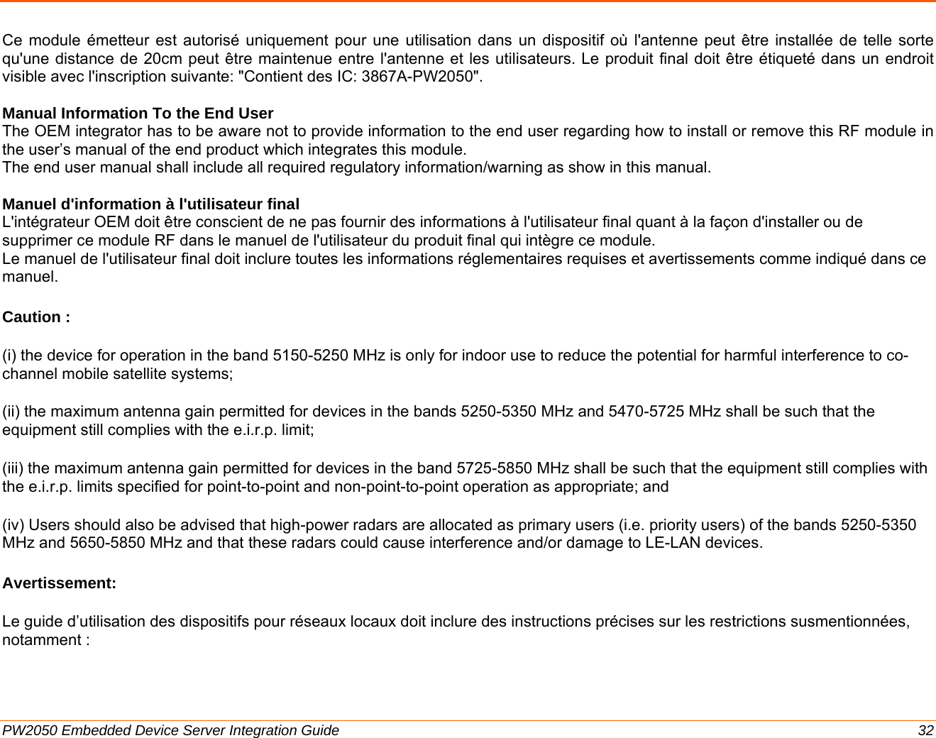  PW2050 Embedded Device Server Integration Guide  32 Ce module émetteur est autorisé uniquement pour une utilisation dans un dispositif où l&apos;antenne peut être installée de telle sorte qu&apos;une distance de 20cm peut être maintenue entre l&apos;antenne et les utilisateurs. Le produit final doit être étiqueté dans un endroit visible avec l&apos;inscription suivante: &quot;Contient des IC: 3867A-PW2050&quot;.  Manual Information To the End User The OEM integrator has to be aware not to provide information to the end user regarding how to install or remove this RF module in the user’s manual of the end product which integrates this module. The end user manual shall include all required regulatory information/warning as show in this manual.  Manuel d&apos;information à l&apos;utilisateur final L&apos;intégrateur OEM doit être conscient de ne pas fournir des informations à l&apos;utilisateur final quant à la façon d&apos;installer ou de supprimer ce module RF dans le manuel de l&apos;utilisateur du produit final qui intègre ce module. Le manuel de l&apos;utilisateur final doit inclure toutes les informations réglementaires requises et avertissements comme indiqué dans ce manuel. Caution : (i) the device for operation in the band 5150-5250 MHz is only for indoor use to reduce the potential for harmful interference to co-channel mobile satellite systems; (ii) the maximum antenna gain permitted for devices in the bands 5250-5350 MHz and 5470-5725 MHz shall be such that the equipment still complies with the e.i.r.p. limit;  (iii) the maximum antenna gain permitted for devices in the band 5725-5850 MHz shall be such that the equipment still complies with the e.i.r.p. limits specified for point-to-point and non-point-to-point operation as appropriate; and  (iv) Users should also be advised that high-power radars are allocated as primary users (i.e. priority users) of the bands 5250-5350 MHz and 5650-5850 MHz and that these radars could cause interference and/or damage to LE-LAN devices. Avertissement: Le guide d’utilisation des dispositifs pour réseaux locaux doit inclure des instructions précises sur les restrictions susmentionnées, notamment : 