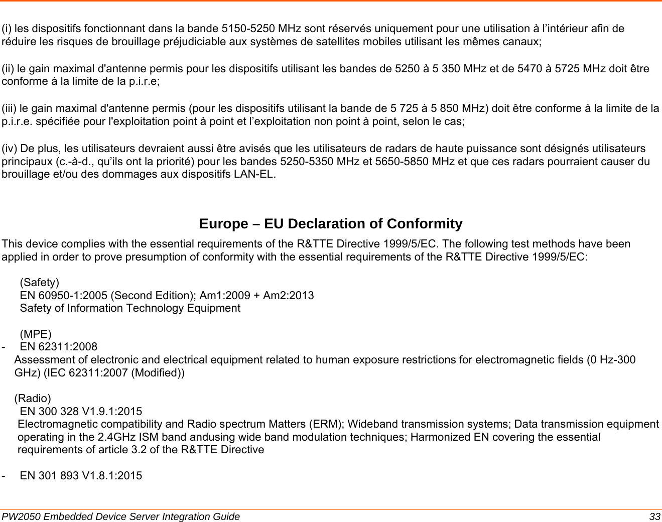  PW2050 Embedded Device Server Integration Guide  33 (i) les dispositifs fonctionnant dans la bande 5150-5250 MHz sont réservés uniquement pour une utilisation à l’intérieur afin de réduire les risques de brouillage préjudiciable aux systèmes de satellites mobiles utilisant les mêmes canaux; (ii) le gain maximal d&apos;antenne permis pour les dispositifs utilisant les bandes de 5250 à 5 350 MHz et de 5470 à 5725 MHz doit être conforme à la limite de la p.i.r.e;  (iii) le gain maximal d&apos;antenne permis (pour les dispositifs utilisant la bande de 5 725 à 5 850 MHz) doit être conforme à la limite de la p.i.r.e. spécifiée pour l&apos;exploitation point à point et l’exploitation non point à point, selon le cas;  (iv) De plus, les utilisateurs devraient aussi être avisés que les utilisateurs de radars de haute puissance sont désignés utilisateurs principaux (c.-à-d., qu’ils ont la priorité) pour les bandes 5250-5350 MHz et 5650-5850 MHz et que ces radars pourraient causer du brouillage et/ou des dommages aux dispositifs LAN-EL. Europe – EU Declaration of Conformity This device complies with the essential requirements of the R&amp;TTE Directive 1999/5/EC. The following test methods have been applied in order to prove presumption of conformity with the essential requirements of the R&amp;TTE Directive 1999/5/EC:  (Safety) EN 60950-1:2005 (Second Edition); Am1:2009 + Am2:2013 Safety of Information Technology Equipment  (MPE) - EN 62311:2008   Assessment of electronic and electrical equipment related to human exposure restrictions for electromagnetic fields (0 Hz-300 GHz) (IEC 62311:2007 (Modified))  (Radio) EN 300 328 V1.9.1:2015  Electromagnetic compatibility and Radio spectrum Matters (ERM); Wideband transmission systems; Data transmission equipment operating in the 2.4GHz ISM band andusing wide band modulation techniques; Harmonized EN covering the essential requirements of article 3.2 of the R&amp;TTE Directive  -  EN 301 893 V1.8.1:2015  