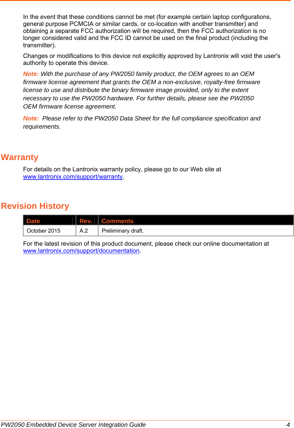  PW2050 Embedded Device Server Integration Guide  4 In the event that these conditions cannot be met (for example certain laptop configurations, general purpose PCMCIA or similar cards, or co-location with another transmitter) and obtaining a separate FCC authorization will be required, then the FCC authorization is no longer considered valid and the FCC ID cannot be used on the final product (including the transmitter). Changes or modifications to this device not explicitly approved by Lantronix will void the user&apos;s authority to operate this device. Note: With the purchase of any PW2050 family product, the OEM agrees to an OEM firmware license agreement that grants the OEM a non-exclusive, royalty-free firmware license to use and distribute the binary firmware image provided, only to the extent necessary to use the PW2050 hardware. For further details, please see the PW2050 OEM firmware license agreement. Note:  Please refer to the PW2050 Data Sheet for the full compliance specification and requirements. Warranty For details on the Lantronix warranty policy, please go to our Web site at www.lantronix.com/support/warranty. Revision History Date Rev. Comments October 2015  A.2  Preliminary draft. For the latest revision of this product document, please check our online documentation at www.lantronix.com/support/documentation. 