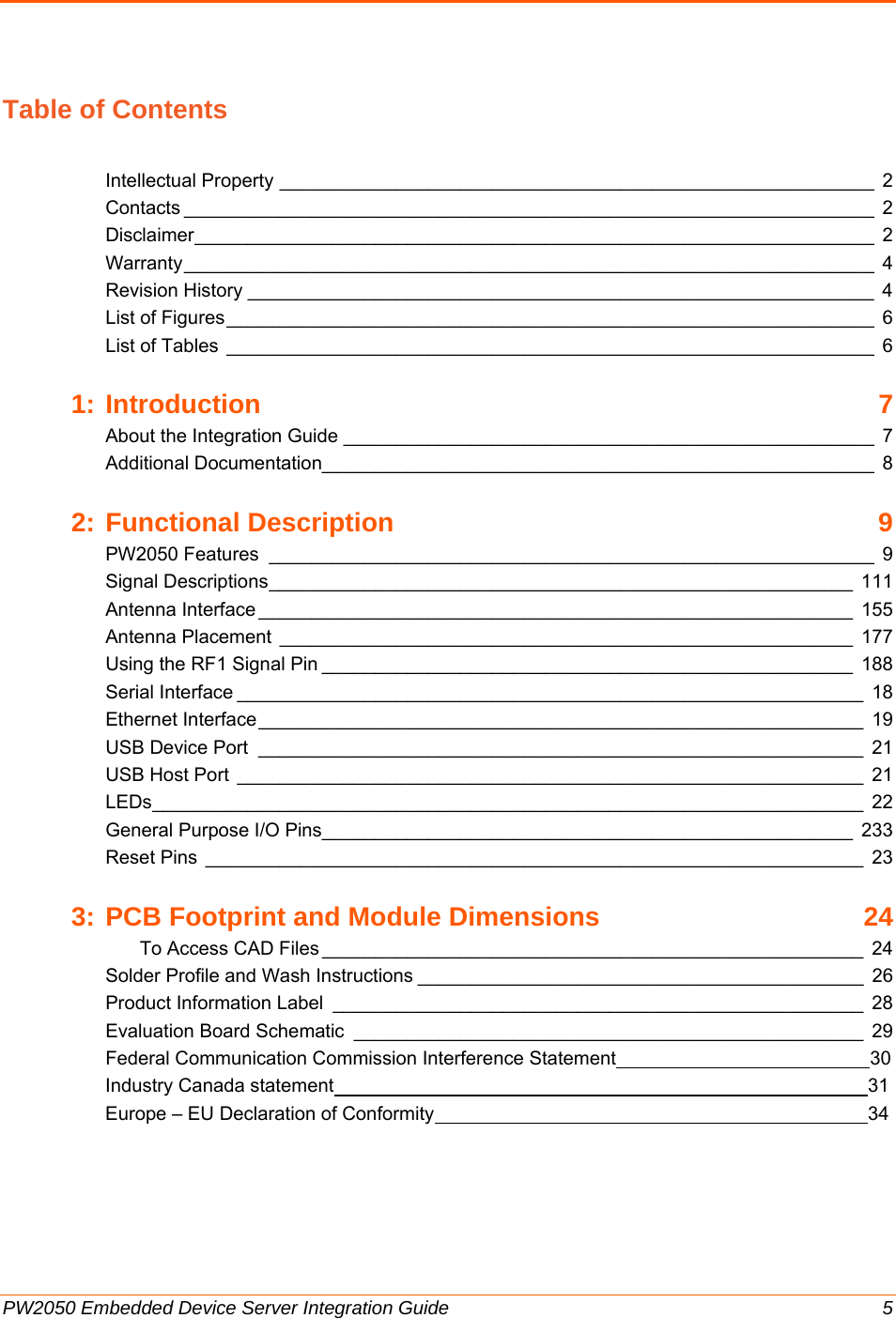  PW2050 Embedded Device Server Integration Guide  5 Table of Contents  Intellectual Property ________________________________________________________  2Contacts _________________________________________________________________  2Disclaimer _______ ___________ ______________ ___________ ___________ __________  2Warranty _________________________________________________________________  4Revision History ___________________________________________________________  4List of Figures _____________________________________________________________  6List of Tables  _____________________________________________________________  61:Introduction 7About the Integration Guide __________________________________________________  7Additional Documentation____________________________________________________  82:Functional Description  9PW2050 Features  _________________________________________________________  9Signal Descriptions _______________________________________________________  111Antenna Interface ________________________________________________________  155Antenna Placement ______________________________________________________ 177Using the RF1 Signal Pin __________________________________________________  188Serial Interface ___________________________________________________________  18Ethernet Interface _________________________________________________________  19USB Device Port  _________________________________________________________  21USB Host Port  ___________________________________________________________  21LEDs ___________________________________________________________________ 22General Purpose I/O Pins__________________________________________________  233Reset Pins  ______________________________________________________________  233:PCB Footprint and Module Dimensions  24To Access CAD Files ___________________________________________________  24Solder Profile and Wash Instructions __________________________________________  26Product Information Label  __________________________________________________  28Evaluation Board Schematic  ________________________________________________  29 Federal Communication Commission Interference Statement                                                30 Industry Canada statement                                                                                                     31 Europe – EU Declaration of Conformity                                                                                  34    