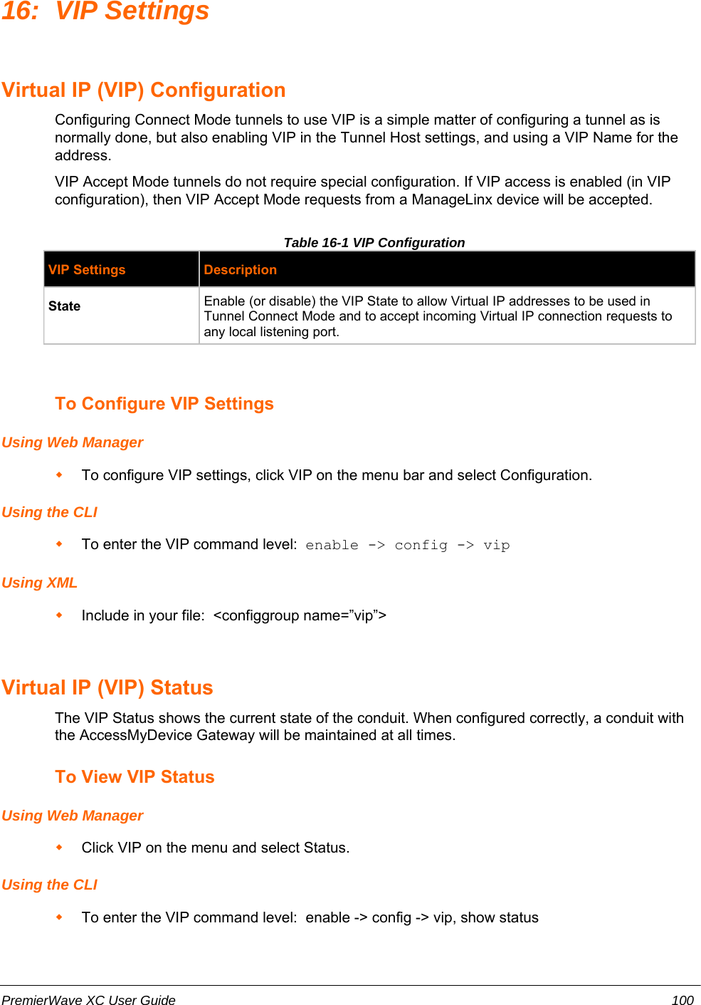 16: VIP SettingsVirtual IP (VIP) ConfigurationConfiguring Connect Mode tunnels to use VIP is a simple matter of configuring a tunnel as isnormally done, but also enabling VIP in the Tunnel Host settings, and using a VIP Name for theaddress.VIP Accept Mode tunnels do not require special configuration. If VIP access is enabled (in VIPconfiguration), then VIP Accept Mode requests from a ManageLinx device will be accepted.Table 16-1 VIP ConfigurationVIP Settings DescriptionState Enable (or disable) the VIP State to allow Virtual IP addresses to be used inTunnel Connect Mode and to accept incoming Virtual IP connection requests toany local listening port. To Configure VIP SettingsUsing Web ManagerTo configure VIP settings, click VIP on the menu bar and select Configuration.Using the CLITo enter the VIP command level:  enable -&gt; config -&gt; vipUsing XMLInclude in your file:  &lt;configgroup name=”vip”&gt;Virtual IP (VIP) StatusThe VIP Status shows the current state of the conduit. When configured correctly, a conduit withthe AccessMyDevice Gateway will be maintained at all times.To View VIP StatusUsing Web ManagerClick VIP on the menu and select Status.Using the CLITo enter the VIP command level:  enable -&gt; config -&gt; vip, show statusPremierWave XC User Guide 100