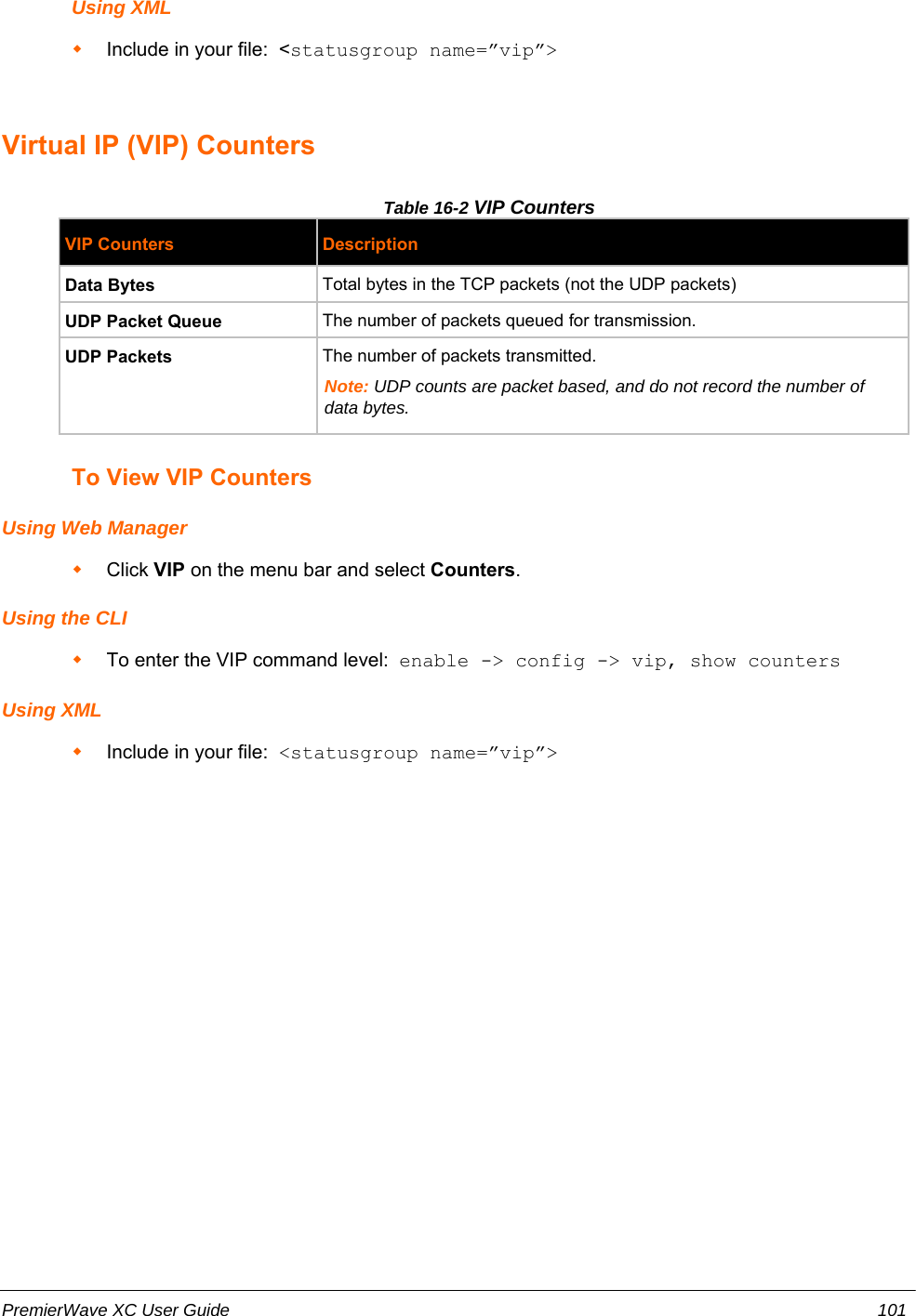 Using XMLInclude in your file:  &lt;statusgroup name=”vip”&gt;Virtual IP (VIP) CountersTable 16-2 VIP CountersVIP Counters DescriptionData Bytes Total bytes in the TCP packets (not the UDP packets)UDP Packet Queue The number of packets queued for transmission. UDP Packets The number of packets transmitted.  Note: UDP counts are packet based, and do not record the number ofdata bytes.To View VIP CountersUsing Web ManagerClick VIP on the menu bar and select Counters.Using the CLITo enter the VIP command level:  enable -&gt; config -&gt; vip, show countersUsing XMLInclude in your file:  &lt;statusgroup name=”vip”&gt;PremierWave XC User Guide 101