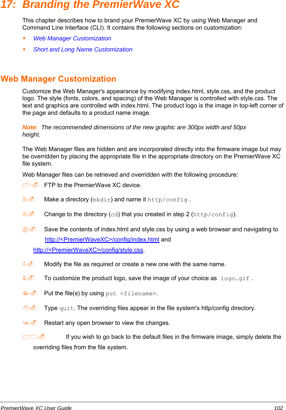 17: Branding the PremierWave XCThis chapter describes how to brand your PremierWave XC by using Web Manager andCommand Line Interface (CLI). It contains the following sections on customization:Web Manager CustomizationShort and Long Name CustomizationWeb Manager CustomizationCustomize the Web Manager&apos;s appearance by modifying index.html, style.css, and the productlogo. The style (fonts, colors, and spacing) of the Web Manager is controlled with style.css. Thetext and graphics are controlled with index.html. The product logo is the image in top-left corner ofthe page and defaults to a product name image.Note:  The recommended dimensions of the new graphic are 300px width and 50pxheight.The Web Manager files are hidden and are incorporated directly into the firmware image but maybe overridden by placing the appropriate file in the appropriate directory on the PremierWave XCfile system.Web Manager files can be retrieved and overridden with the following procedure: FTP to the PremierWave XC device. Make a directory (mkdir) and name it http/config . Change to the directory (cd) that you created in step 2 (http/config). Save the contents of index.html and style.css by using a web browser and navigating to        http://&lt;PremierWaveXC&gt;/config/index.html andhttp://&lt;PremierWaveXC&gt;/config/style.css. Modify the file as required or create a new one with the same name. To customize the product logo, save the image of your choice as logo.gif . Put the file(s) by using put &lt;filename&gt;. Type quit. The overriding files appear in the file system&apos;s http/config directory. Restart any open browser to view the changes. If you wish to go back to the default files in the firmware image, simply delete theoverriding files from the file system.PremierWave XC User Guide 102