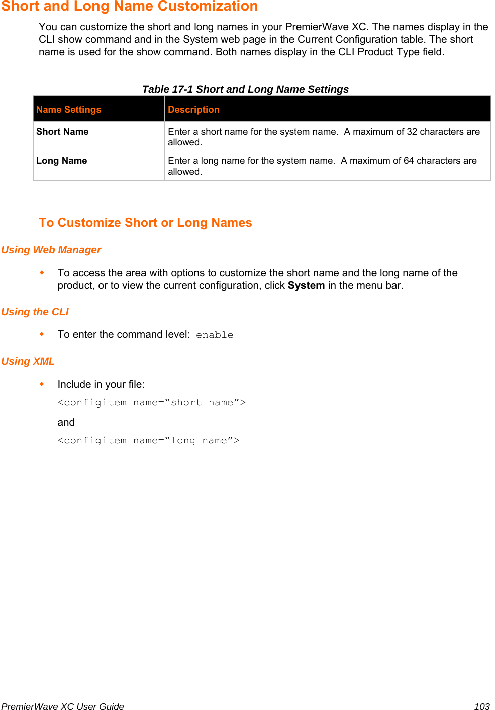 Short and Long Name CustomizationYou can customize the short and long names in your PremierWave XC. The names display in theCLI show command and in the System web page in the Current Configuration table. The shortname is used for the show command. Both names display in the CLI Product Type field.Table 17-1 Short and Long Name SettingsName Settings DescriptionShort Name Enter a short name for the system name.  A maximum of 32 characters areallowed.Long Name Enter a long name for the system name.  A maximum of 64 characters areallowed.To Customize Short or Long NamesUsing Web ManagerTo access the area with options to customize the short name and the long name of theproduct, or to view the current configuration, click System in the menu bar.Using the CLITo enter the command level:  enableUsing XMLInclude in your file:  &lt;configitem name=“short name”&gt;and&lt;configitem name=“long name”&gt;PremierWave XC User Guide 103