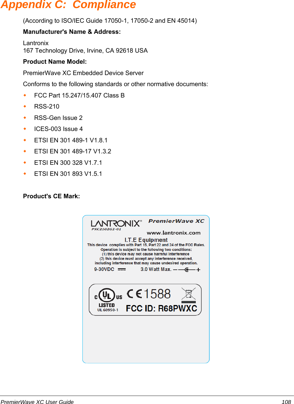 Appendix C:  Compliance(According to ISO/IEC Guide 17050-1, 17050-2 and EN 45014) Manufacturer&apos;s Name &amp; Address: Lantronix167 Technology Drive, Irvine, CA 92618 USA Product Name Model: PremierWave XC Embedded Device ServerConforms to the following standards or other normative documents:FCC Part 15.247/15.407 Class BRSS-210 RSS-Gen Issue 2  ICES-003 Issue 4 ETSI EN 301 489-1 V1.8.1ETSI EN 301 489-17 V1.3.2ETSI EN 300 328 V1.7.1ETSI EN 301 893 V1.5.1Product&apos;s CE Mark:PremierWave XC User Guide 108