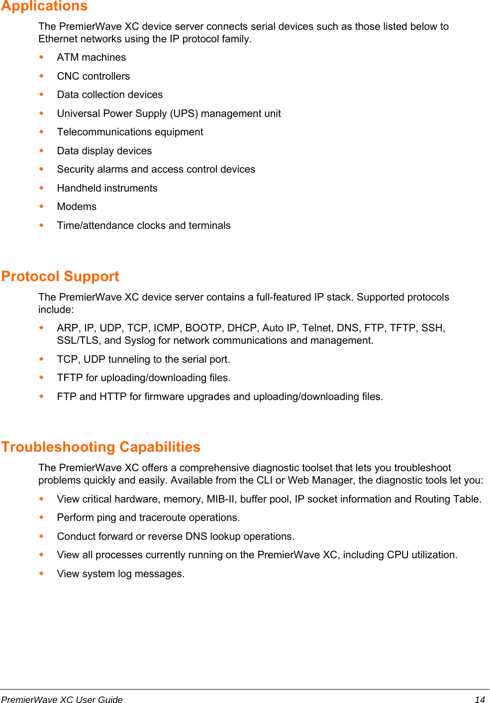 ApplicationsThe PremierWave XC device server connects serial devices such as those listed below toEthernet networks using the IP protocol family. ATM machinesCNC controllersData collection devicesUniversal Power Supply (UPS) management unitTelecommunications equipmentData display devicesSecurity alarms and access control devicesHandheld instrumentsModemsTime/attendance clocks and terminalsProtocol Support The PremierWave XC device server contains a full-featured IP stack. Supported protocolsinclude: ARP, IP, UDP, TCP, ICMP, BOOTP, DHCP, Auto IP, Telnet, DNS, FTP, TFTP, SSH,SSL/TLS, and Syslog for network communications and management.TCP, UDP tunneling to the serial port. TFTP for uploading/downloading files. FTP and HTTP for firmware upgrades and uploading/downloading files. Troubleshooting CapabilitiesThe PremierWave XC offers a comprehensive diagnostic toolset that lets you troubleshootproblems quickly and easily. Available from the CLI or Web Manager, the diagnostic tools let you:View critical hardware, memory, MIB-II, buffer pool, IP socket information and Routing Table.Perform ping and traceroute operations.Conduct forward or reverse DNS lookup operations.View all processes currently running on the PremierWave XC, including CPU utilization.View system log messages.PremierWave XC User Guide 14