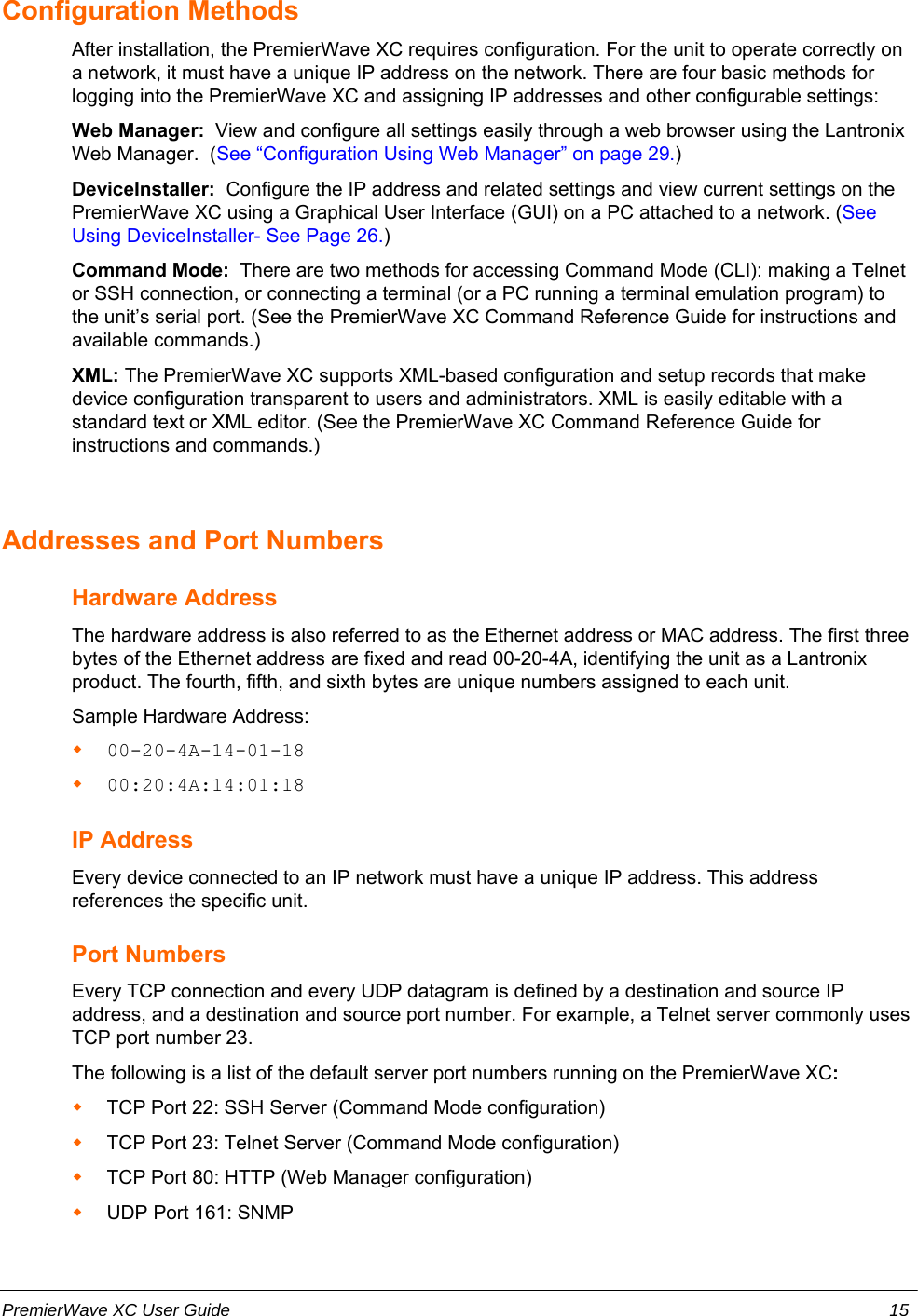 Configuration MethodsAfter installation, the PremierWave XC requires configuration. For the unit to operate correctly ona network, it must have a unique IP address on the network. There are four basic methods forlogging into the PremierWave XC and assigning IP addresses and other configurable settings:Web Manager:  View and configure all settings easily through a web browser using the LantronixWeb Manager.  (See “Configuration Using Web Manager” on page 29.)DeviceInstaller:  Configure the IP address and related settings and view current settings on thePremierWave XC using a Graphical User Interface (GUI) on a PC attached to a network. (SeeUsing DeviceInstaller- See Page 26.)Command Mode:  There are two methods for accessing Command Mode (CLI): making a Telnetor SSH connection, or connecting a terminal (or a PC running a terminal emulation program) tothe unit’s serial port. (See the PremierWave XC Command Reference Guide for instructions andavailable commands.)XML: The PremierWave XC supports XML-based configuration and setup records that makedevice configuration transparent to users and administrators. XML is easily editable with astandard text or XML editor. (See the PremierWave XC Command Reference Guide forinstructions and commands.)Addresses and Port NumbersHardware AddressThe hardware address is also referred to as the Ethernet address or MAC address. The first threebytes of the Ethernet address are fixed and read 00-20-4A, identifying the unit as a Lantronixproduct. The fourth, fifth, and sixth bytes are unique numbers assigned to each unit.Sample Hardware Address:00-20-4A-14-01-1800:20:4A:14:01:18IP AddressEvery device connected to an IP network must have a unique IP address. This addressreferences the specific unit. Port NumbersEvery TCP connection and every UDP datagram is defined by a destination and source IPaddress, and a destination and source port number. For example, a Telnet server commonly usesTCP port number 23. The following is a list of the default server port numbers running on the PremierWave XC:TCP Port 22: SSH Server (Command Mode configuration)TCP Port 23: Telnet Server (Command Mode configuration)TCP Port 80: HTTP (Web Manager configuration)UDP Port 161: SNMPPremierWave XC User Guide 15