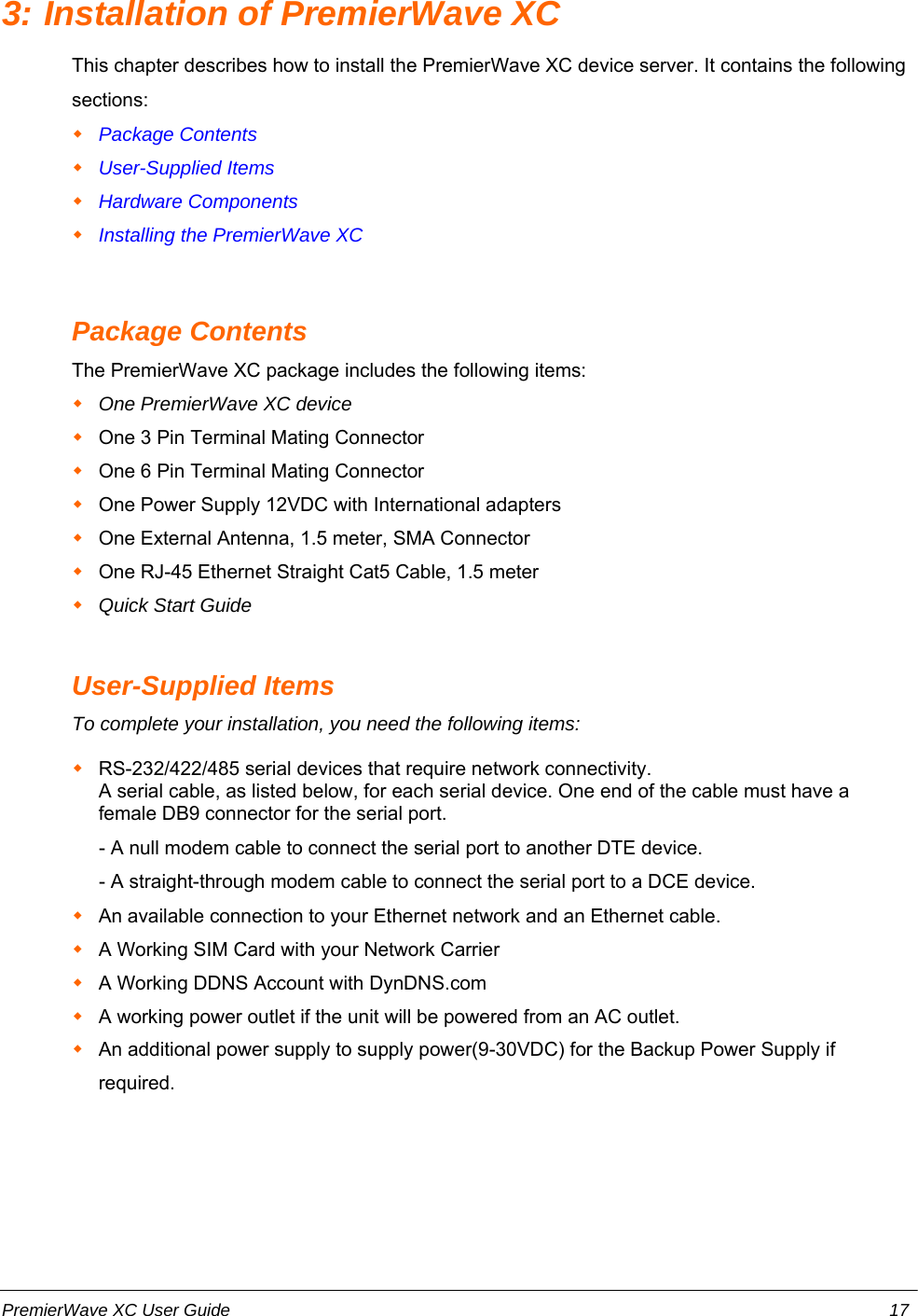 3: Installation of PremierWave XCThis chapter describes how to install the PremierWave XC device server. It contains the followingsections:Package ContentsUser-Supplied ItemsHardware ComponentsInstalling the PremierWave XCPackage ContentsThe PremierWave XC package includes the following items:One PremierWave XC deviceOne 3 Pin Terminal Mating ConnectorOne 6 Pin Terminal Mating ConnectorOne Power Supply 12VDC with International adaptersOne External Antenna, 1.5 meter, SMA ConnectorOne RJ-45 Ethernet Straight Cat5 Cable, 1.5 meterQuick Start GuideUser-Supplied ItemsTo complete your installation, you need the following items:RS-232/422/485 serial devices that require network connectivity.  A serial cable, as listed below, for each serial device. One end of the cable must have afemale DB9 connector for the serial port.     - A null modem cable to connect the serial port to another DTE device.     - A straight-through modem cable to connect the serial port to a DCE device.An available connection to your Ethernet network and an Ethernet cable.A Working SIM Card with your Network CarrierA Working DDNS Account with DynDNS.comA working power outlet if the unit will be powered from an AC outlet.An additional power supply to supply power(9-30VDC) for the Backup Power Supply ifrequired.PremierWave XC User Guide 17