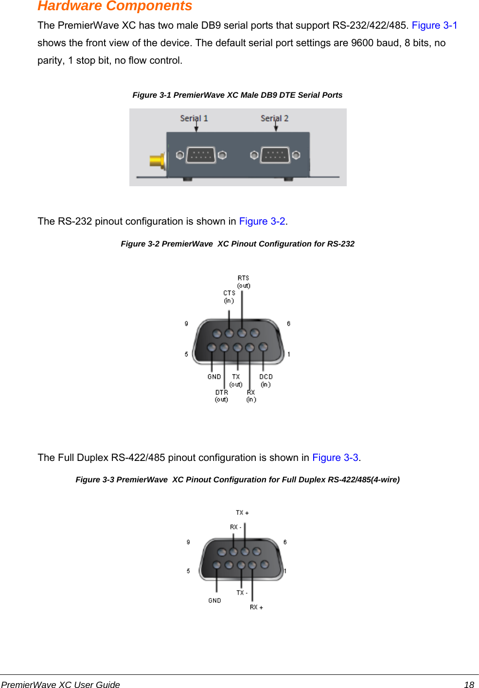 Hardware ComponentsThe PremierWave XC has two male DB9 serial ports that support RS-232/422/485. Figure 3-1shows the front view of the device. The default serial port settings are 9600 baud, 8 bits, noparity, 1 stop bit, no flow control.Figure 3-1 PremierWave XC Male DB9 DTE Serial Ports             The RS-232 pinout configuration is shown in Figure 3-2.                Figure 3-2 PremierWave  XC Pinout Configuration for RS-232             The Full Duplex RS-422/485 pinout configuration is shown in Figure 3-3.Figure 3-3 PremierWave  XC Pinout Configuration for Full Duplex RS-422/485(4-wire)PremierWave XC User Guide 18