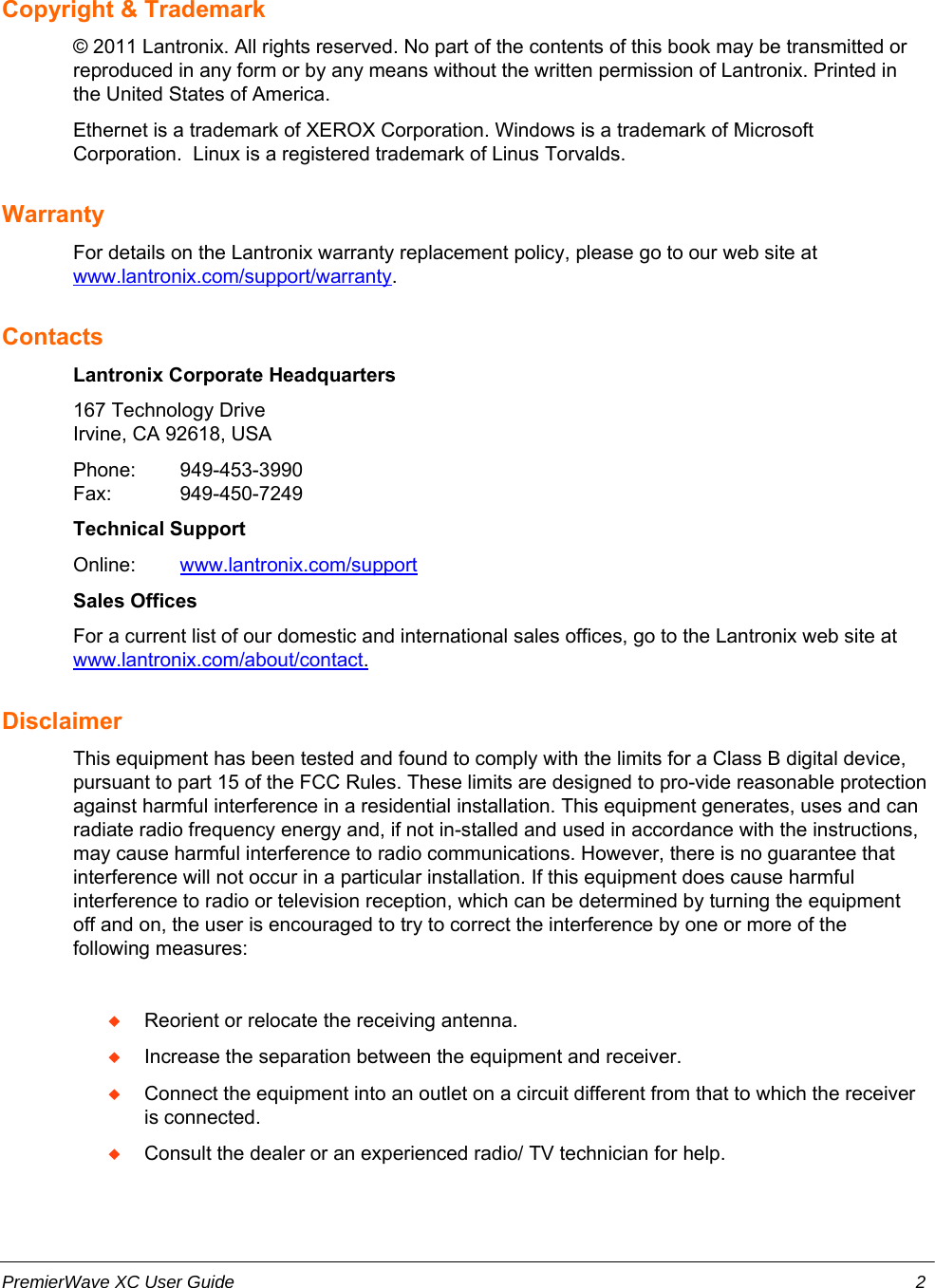 Copyright &amp; Trademark© 2011 Lantronix. All rights reserved. No part of the contents of this book may be transmitted orreproduced in any form or by any means without the written permission of Lantronix. Printed inthe United States of America.Ethernet is a trademark of XEROX Corporation. Windows is a trademark of MicrosoftCorporation.  Linux is a registered trademark of Linus Torvalds.WarrantyFor details on the Lantronix warranty replacement policy, please go to our web site atwww.lantronix.com/support/warranty.ContactsLantronix Corporate Headquarters167 Technology DriveIrvine, CA 92618, USAPhone: 949-453-3990Fax: 949-450-7249Technical SupportOnline: w  ww.lantronix.com/support  Sales OfficesFor a current list of our domestic and international sales offices, go to the Lantronix web site atw  ww.lantronix.com/about/contact  .  DisclaimerThis equipment has been tested and found to comply with the limits for a Class B digital device,pursuant to part 15 of the FCC Rules. These limits are designed to pro-vide reasonable protectionagainst harmful interference in a residential installation. This equipment generates, uses and canradiate radio frequency energy and, if not in-stalled and used in accordance with the instructions,may cause harmful interference to radio communications. However, there is no guarantee thatinterference will not occur in a particular installation. If this equipment does cause harmfulinterference to radio or television reception, which can be determined by turning the equipmentoff and on, the user is encouraged to try to correct the interference by one or more of thefollowing measures:Reorient or relocate the receiving antenna.Increase the separation between the equipment and receiver.Connect the equipment into an outlet on a circuit different from that to which the receiveris connected.Consult the dealer or an experienced radio/ TV technician for help.PremierWave XC User Guide 2