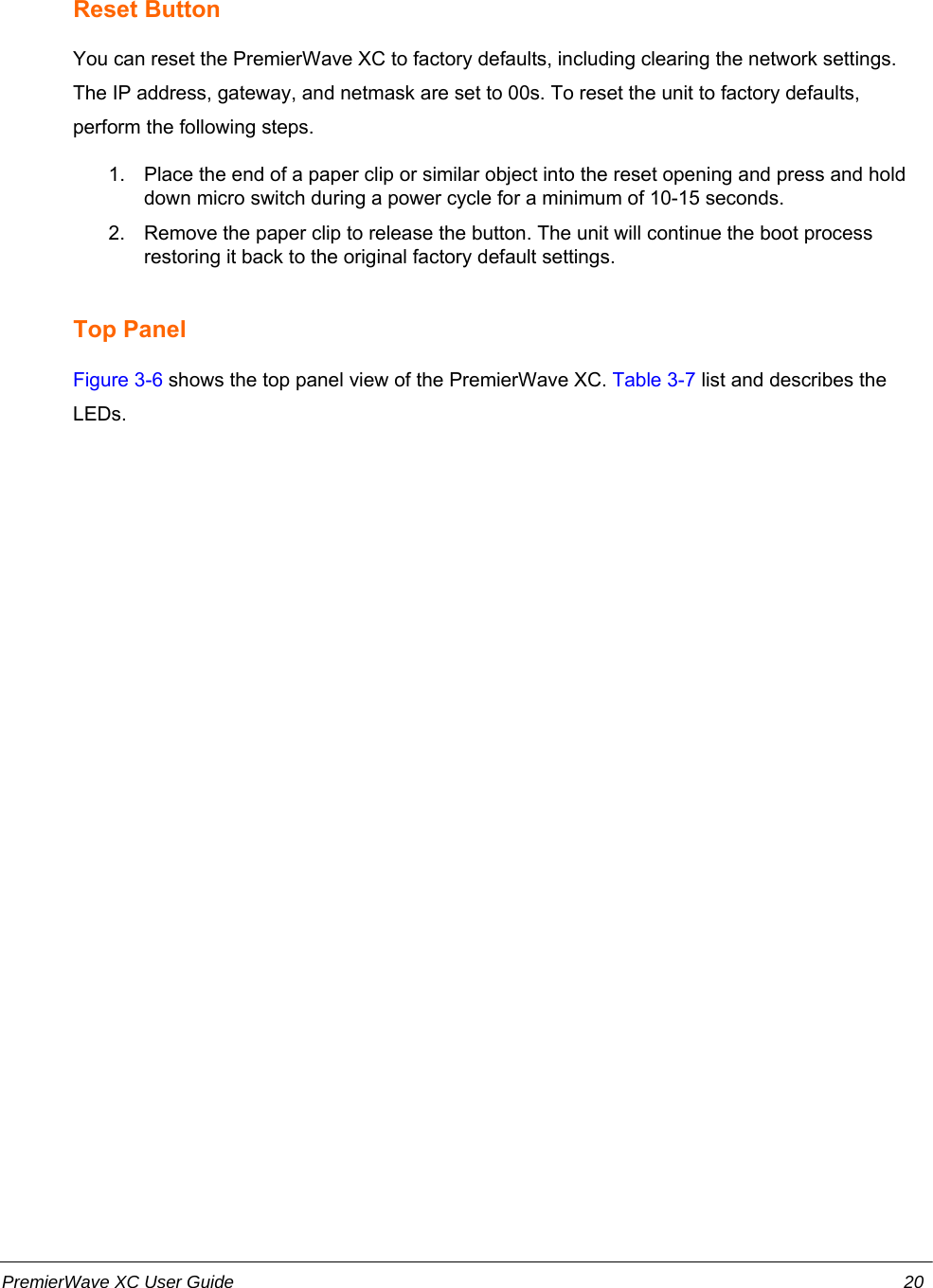 Reset ButtonYou can reset the PremierWave XC to factory defaults, including clearing the network settings.The IP address, gateway, and netmask are set to 00s. To reset the unit to factory defaults,perform the following steps.1. Place the end of a paper clip or similar object into the reset opening and press and holddown micro switch during a power cycle for a minimum of 10-15 seconds.2. Remove the paper clip to release the button. The unit will continue the boot processrestoring it back to the original factory default settings.Top PanelFigure 3-6 shows the top panel view of the PremierWave XC. Table 3-7 list and describes theLEDs.PremierWave XC User Guide 20