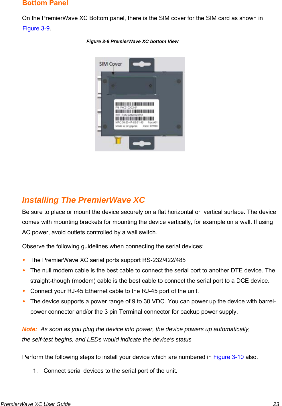 Bottom PanelOn the PremierWave XC Bottom panel, there is the SIM cover for the SIM card as shown inFigure 3-9.Figure 3-9 PremierWave XC bottom ViewInstalling The PremierWave XCBe sure to place or mount the device securely on a flat horizontal or  vertical surface. The devicecomes with mounting brackets for mounting the device vertically, for example on a wall. If usingAC power, avoid outlets controlled by a wall switch.Observe the following guidelines when connecting the serial devices:The PremierWave XC serial ports support RS-232/422/485The null modem cable is the best cable to connect the serial port to another DTE device. Thestraight-though (modem) cable is the best cable to connect the serial port to a DCE device.Connect your RJ-45 Ethernet cable to the RJ-45 port of the unit.The device supports a power range of 9 to 30 VDC. You can power up the device with barrel-power connector and/or the 3 pin Terminal connector for backup power supply.Note:  As soon as you plug the device into power, the device powers up automatically,the self-test begins, and LEDs would indicate the device&apos;s statusPerform the following steps to install your device which are numbered in Figure 3-10 also.1. Connect serial devices to the serial port of the unit.PremierWave XC User Guide 23