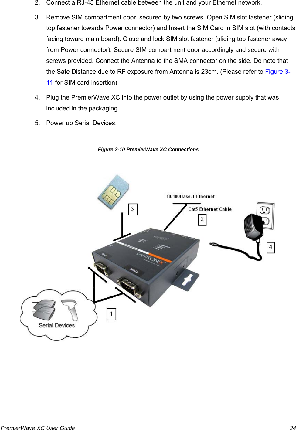 2. Connect a RJ-45 Ethernet cable between the unit and your Ethernet network.3. Remove SIM compartment door, secured by two screws. Open SIM slot fastener (slidingtop fastener towards Power connector) and Insert the SIM Card in SIM slot (with contactsfacing toward main board). Close and lock SIM slot fastener (sliding top fastener awayfrom Power connector). Secure SIM compartment door accordingly and secure withscrews provided. Connect the Antenna to the SMA connector on the side. Do note thatthe Safe Distance due to RF exposure from Antenna is 23cm. (Please refer to Figure 3-11 for SIM card insertion)4. Plug the PremierWave XC into the power outlet by using the power supply that wasincluded in the packaging.5. Power up Serial Devices.                  Figure 3-10 PremierWave XC ConnectionsPremierWave XC User Guide 24