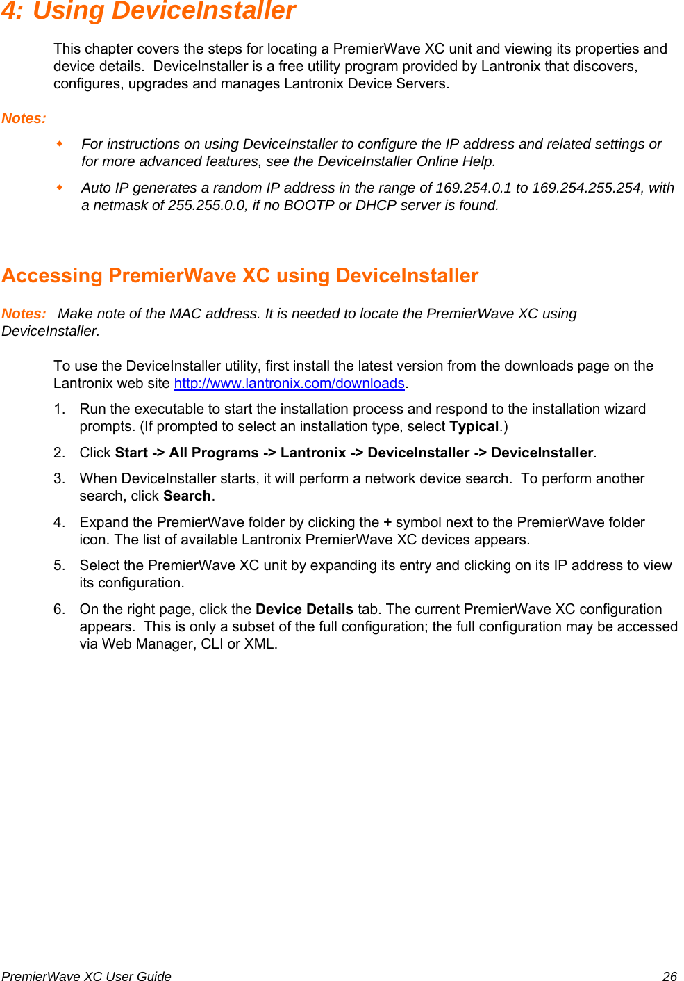 4: Using DeviceInstallerThis chapter covers the steps for locating a PremierWave XC unit and viewing its properties anddevice details.  DeviceInstaller is a free utility program provided by Lantronix that discovers,configures, upgrades and manages Lantronix Device Servers.Notes:For instructions on using DeviceInstaller to configure the IP address and related settings orfor more advanced features, see the DeviceInstaller Online Help.Auto IP generates a random IP address in the range of 169.254.0.1 to 169.254.255.254, witha netmask of 255.255.0.0, if no BOOTP or DHCP server is found.Accessing PremierWave XC using DeviceInstallerNotes:  Make note of the MAC address. It is needed to locate the PremierWave XC usingDeviceInstaller. To use the DeviceInstaller utility, first install the latest version from the downloads page on theLantronix web site http://www.lantronix.com/downloads.1. Run the executable to start the installation process and respond to the installation wizardprompts. (If prompted to select an installation type, select Typical.)2. Click Start -&gt; All Programs -&gt; Lantronix -&gt; DeviceInstaller -&gt; DeviceInstaller.3. When DeviceInstaller starts, it will perform a network device search.  To perform anothersearch, click Search.4. Expand the PremierWave folder by clicking the + symbol next to the PremierWave foldericon. The list of available Lantronix PremierWave XC devices appears.5. Select the PremierWave XC unit by expanding its entry and clicking on its IP address to viewits configuration.6. On the right page, click the Device Details tab. The current PremierWave XC configurationappears.  This is only a subset of the full configuration; the full configuration may be accessedvia Web Manager, CLI or XML.PremierWave XC User Guide 26