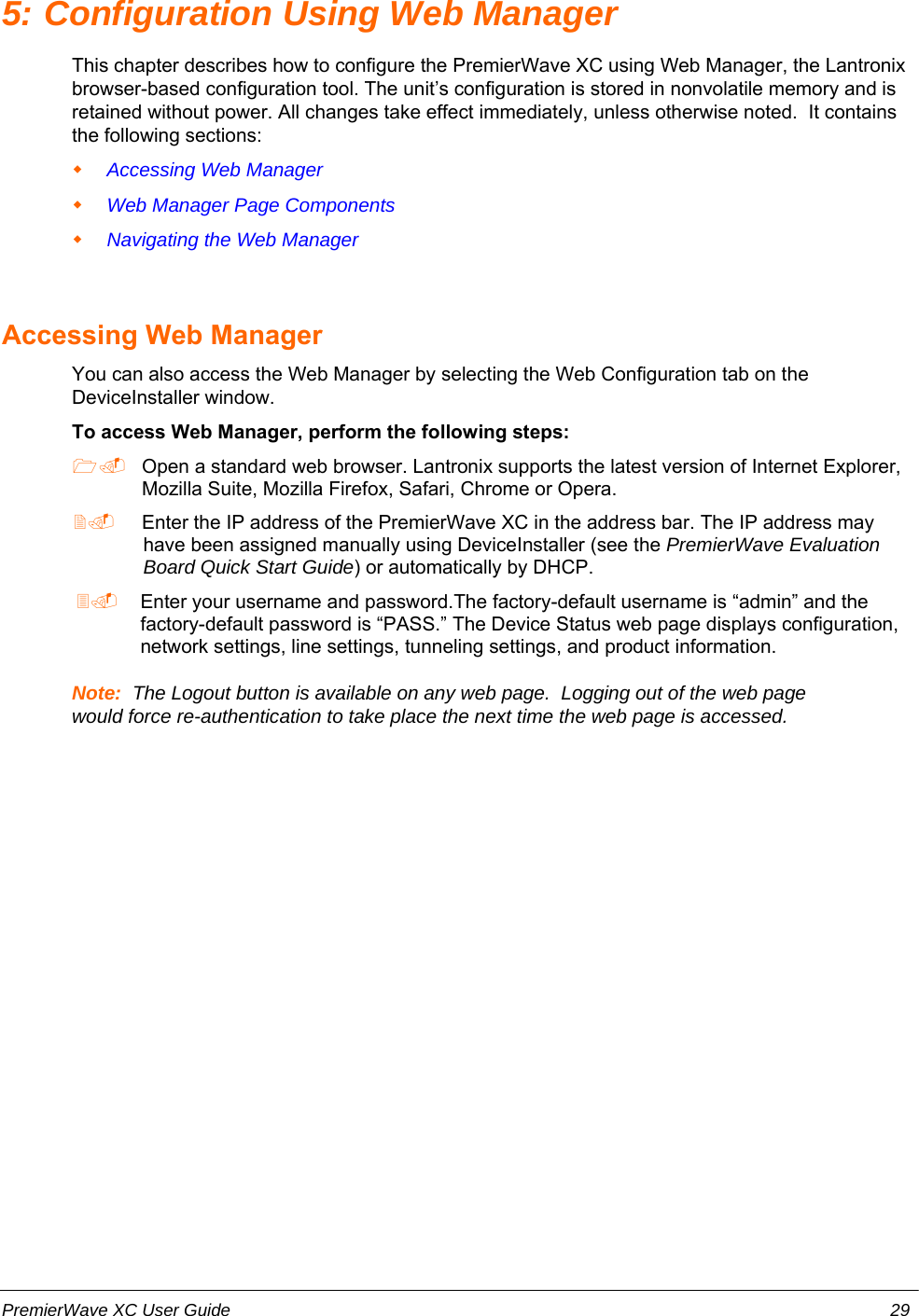 5: Configuration Using Web ManagerThis chapter describes how to configure the PremierWave XC using Web Manager, the Lantronixbrowser-based configuration tool. The unit’s configuration is stored in nonvolatile memory and isretained without power. All changes take effect immediately, unless otherwise noted.  It containsthe following sections:Accessing Web ManagerWeb Manager Page Components Navigating the Web ManagerAccessing Web ManagerYou can also access the Web Manager by selecting the Web Configuration tab on theDeviceInstaller window.To access Web Manager, perform the following steps: Open a standard web browser. Lantronix supports the latest version of Internet Explorer,Mozilla Suite, Mozilla Firefox, Safari, Chrome or Opera.  Enter the IP address of the PremierWave XC in the address bar. The IP address mayhave been assigned manually using DeviceInstaller (see the PremierWave EvaluationBoard Quick Start Guide) or automatically by DHCP.  Enter your username and password.The factory-default username is “admin” and thefactory-default password is “PASS.” The Device Status web page displays configuration,network settings, line settings, tunneling settings, and product information.Note:  The Logout button is available on any web page.  Logging out of the web pagewould force re-authentication to take place the next time the web page is accessed.PremierWave XC User Guide 29