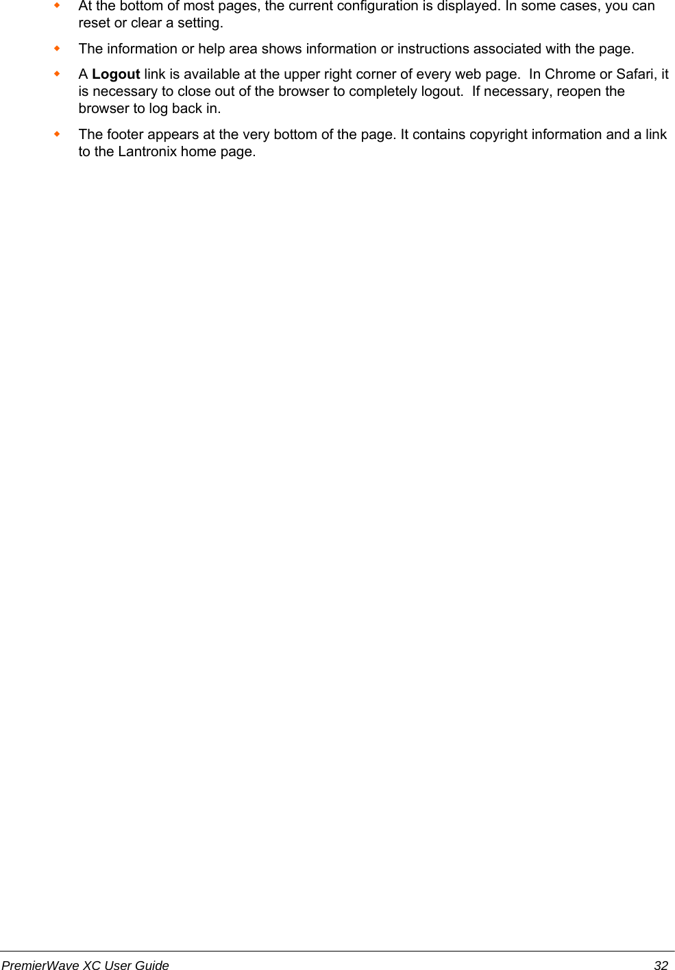 At the bottom of most pages, the current configuration is displayed. In some cases, you canreset or clear a setting. The information or help area shows information or instructions associated with the page.A Logout link is available at the upper right corner of every web page.  In Chrome or Safari, itis necessary to close out of the browser to completely logout.  If necessary, reopen thebrowser to log back in.The footer appears at the very bottom of the page. It contains copyright information and a linkto the Lantronix home page.PremierWave XC User Guide 32