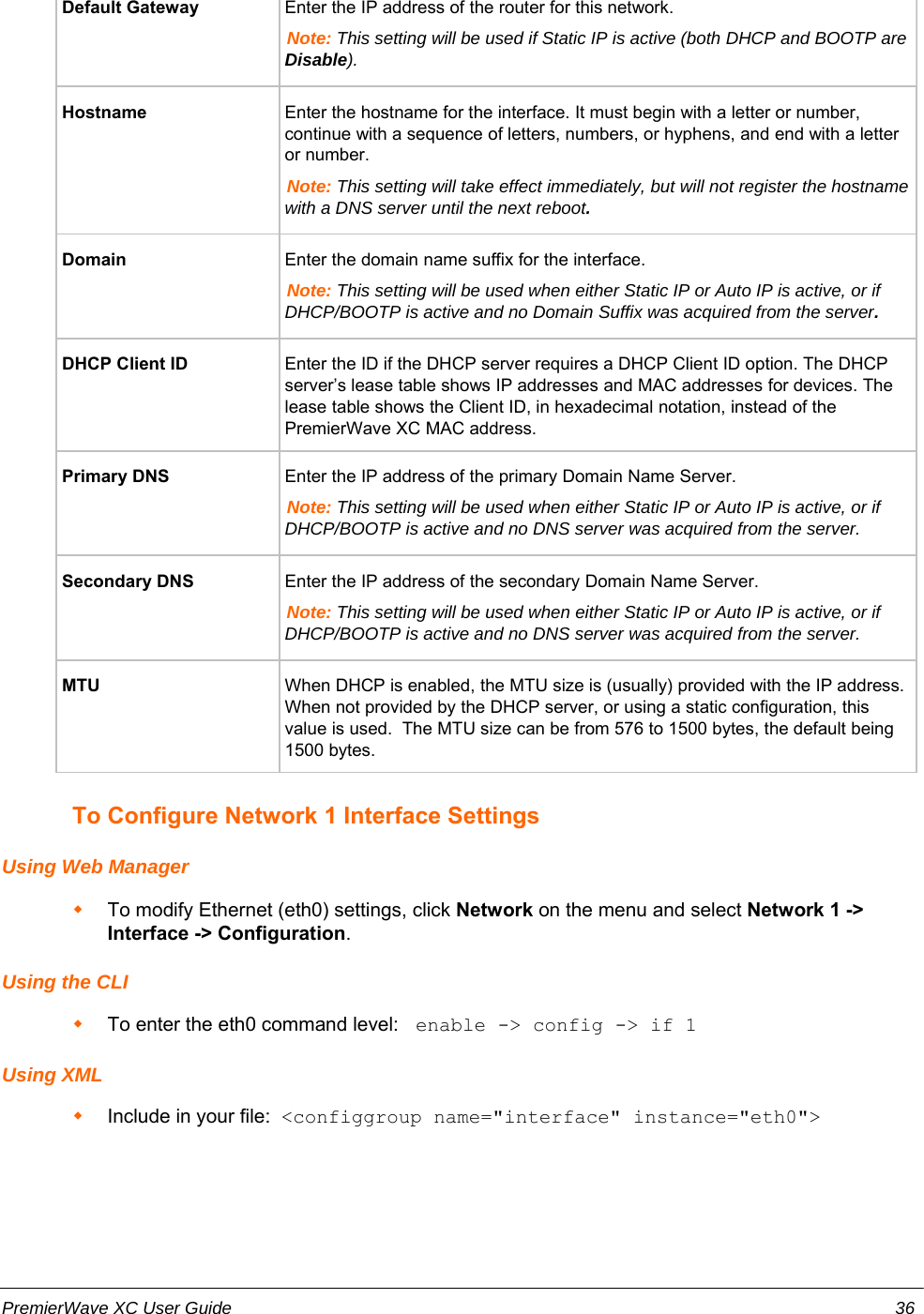 Default Gateway Enter the IP address of the router for this network.Note: This setting will be used if Static IP is active (both DHCP and BOOTP areDisable).Hostname Enter the hostname for the interface. It must begin with a letter or number,continue with a sequence of letters, numbers, or hyphens, and end with a letteror number.Note: This setting will take effect immediately, but will not register the hostnamewith a DNS server until the next reboot.Domain Enter the domain name suffix for the interface.Note: This setting will be used when either Static IP or Auto IP is active, or ifDHCP/BOOTP is active and no Domain Suffix was acquired from the server.DHCP Client ID Enter the ID if the DHCP server requires a DHCP Client ID option. The DHCPserver’s lease table shows IP addresses and MAC addresses for devices. Thelease table shows the Client ID, in hexadecimal notation, instead of thePremierWave XC MAC address.Primary DNS Enter the IP address of the primary Domain Name Server.Note: This setting will be used when either Static IP or Auto IP is active, or ifDHCP/BOOTP is active and no DNS server was acquired from the server.Secondary DNS  Enter the IP address of the secondary Domain Name Server.Note: This setting will be used when either Static IP or Auto IP is active, or ifDHCP/BOOTP is active and no DNS server was acquired from the server.MTU When DHCP is enabled, the MTU size is (usually) provided with the IP address.When not provided by the DHCP server, or using a static configuration, thisvalue is used.  The MTU size can be from 576 to 1500 bytes, the default being1500 bytes.To Configure Network 1 Interface SettingsUsing Web ManagerTo modify Ethernet (eth0) settings, click Network on the menu and select Network 1 -&gt;Interface -&gt; Configuration.Using the CLITo enter the eth0 command level:  enable -&gt; config -&gt; if 1Using XMLInclude in your file:  &lt;configgroup name=&quot;interface&quot; instance=&quot;eth0&quot;&gt;PremierWave XC User Guide 36