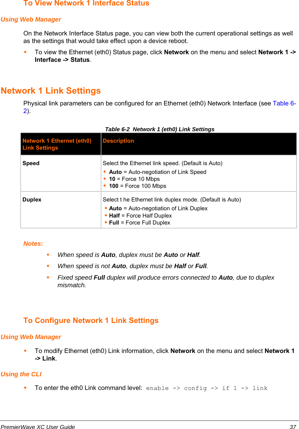 To View Network 1 Interface StatusUsing Web ManagerOn the Network Interface Status page, you can view both the current operational settings as wellas the settings that would take effect upon a device reboot.  To view the Ethernet (eth0) Status page, click Network on the menu and select Network 1 -&gt;Interface -&gt; Status.Network 1 Link SettingsPhysical link parameters can be configured for an Ethernet (eth0) Network Interface (see Table 6-2).Table 6-2  Network 1 (eth0) Link SettingsNetwork 1 Ethernet (eth0)Link SettingsDescriptionSpeed Select the Ethernet link speed. (Default is Auto)Auto = Auto-negotiation of Link Speed10 = Force 10 Mbps100 = Force 100 MbpsDuplex Select t he Ethernet link duplex mode. (Default is Auto)Auto = Auto-negotiation of Link DuplexHalf = Force Half DuplexFull = Force Full DuplexNotes:When speed is Auto, duplex must be Auto or Half.When speed is not Auto, duplex must be Half or Full.Fixed speed Full duplex will produce errors connected to Auto, due to duplexmismatch.To Configure Network 1 Link SettingsUsing Web ManagerTo modify Ethernet (eth0) Link information, click Network on the menu and select Network 1-&gt; Link.Using the CLITo enter the eth0 Link command level: enable -&gt; config -&gt; if 1 -&gt; linkPremierWave XC User Guide 37