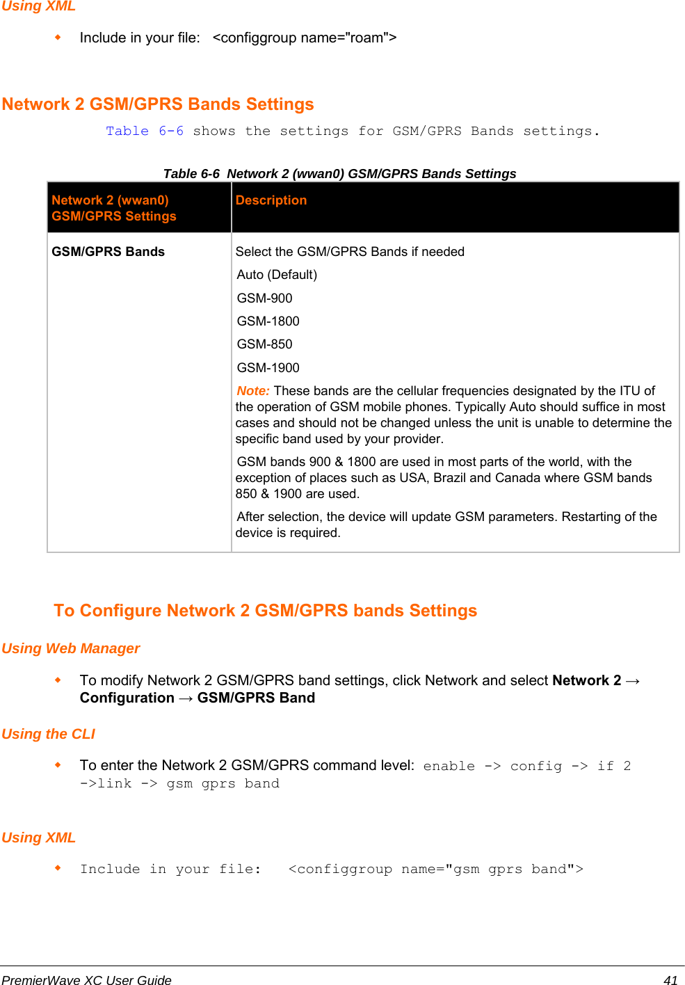 Using XMLInclude in your file:   &lt;configgroup name=&quot;roam&quot;&gt;Network 2 GSM/GPRS Bands Settings            Table 6-6 shows the settings for GSM/GPRS Bands settings.Table 6-6  Network 2 (wwan0) GSM/GPRS Bands SettingsNetwork 2 (wwan0)GSM/GPRS SettingsDescriptionGSM/GPRS Bands Select the GSM/GPRS Bands if neededAuto (Default)GSM-900GSM-1800GSM-850GSM-1900Note: These bands are the cellular frequencies designated by the ITU ofthe operation of GSM mobile phones. Typically Auto should suffice in mostcases and should not be changed unless the unit is unable to determine thespecific band used by your provider.GSM bands 900 &amp; 1800 are used in most parts of the world, with theexception of places such as USA, Brazil and Canada where GSM bands850 &amp; 1900 are used.After selection, the device will update GSM parameters. Restarting of thedevice is required.To Configure Network 2 GSM/GPRS bands SettingsUsing Web ManagerTo modify Network 2 GSM/GPRS band settings, click Network and select Network 2 →Configuration → GSM/GPRS BandUsing the CLITo enter the Network 2 GSM/GPRS command level: enable -&gt; config -&gt; if 2-&gt;link -&gt; gsm gprs bandUsing XMLInclude in your file:   &lt;configgroup name=&quot;gsm gprs band&quot;&gt;PremierWave XC User Guide 41