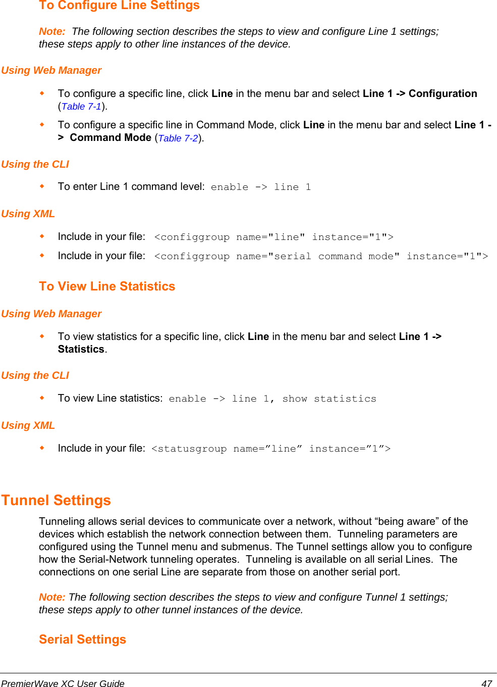 To Configure Line SettingsNote:  The following section describes the steps to view and configure Line 1 settings;these steps apply to other line instances of the device.Using Web ManagerTo configure a specific line, click Line in the menu bar and select Line 1 -&gt; Configuration(Table 7-1).To configure a specific line in Command Mode, click Line in the menu bar and select Line 1 -&gt;  Command Mode (Table 7-2).Using the CLITo enter Line 1 command level:  enable -&gt; line 1Using XMLInclude in your file:   &lt;configgroup name=&quot;line&quot; instance=&quot;1&quot;&gt;Include in your file:   &lt;configgroup name=&quot;serial command mode&quot; instance=&quot;1&quot;&gt;To View Line StatisticsUsing Web ManagerTo view statistics for a specific line, click Line in the menu bar and select Line 1 -&gt;Statistics.Using the CLITo view Line statistics:  enable -&gt; line 1, show statisticsUsing XMLInclude in your file:  &lt;statusgroup name=”line” instance=”1”&gt;Tunnel Settings  Tunneling allows serial devices to communicate over a network, without “being aware” of thedevices which establish the network connection between them.  Tunneling parameters areconfigured using the Tunnel menu and submenus. The Tunnel settings allow you to configurehow the Serial-Network tunneling operates.  Tunneling is available on all serial Lines.  Theconnections on one serial Line are separate from those on another serial port.Note: The following section describes the steps to view and configure Tunnel 1 settings;these steps apply to other tunnel instances of the device.Serial SettingsPremierWave XC User Guide 47