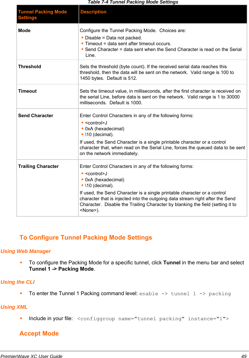 Table 7-4 Tunnel Packing Mode SettingsTunnel Packing ModeSettingsDescriptionMode Configure the Tunnel Packing Mode.  Choices are:Disable = Data not packed.Timeout = data sent after timeout occurs.Send Character = data sent when the Send Character is read on the SerialLine.Threshold Sets the threshold (byte count). If the received serial data reaches thisthreshold, then the data will be sent on the network.  Valid range is 100 to1450 bytes.  Default is 512.Timeout Sets the timeout value, in milliseconds, after the first character is received onthe serial Line, before data is sent on the network.  Valid range is 1 to 30000milliseconds.  Default is 1000.Send Character Enter Control Characters in any of the following forms:&lt;control&gt;J0xA (hexadecimal)\10 (decimal).If used, the Send Character is a single printable character or a controlcharacter that, when read on the Serial Line, forces the queued data to be senton the network immediately.  Trailing Character Enter Control Characters in any of the following forms:&lt;control&gt;J0xA (hexadecimal)\10 (decimal).If used, the Send Character is a single printable character or a controlcharacter that is injected into the outgoing data stream right after the SendCharacter.  Disable the Trailing Character by blanking the field (setting it to&lt;None&gt;).  To Configure Tunnel Packing Mode SettingsUsing Web ManagerTo configure the Packing Mode for a specific tunnel, click Tunnel in the menu bar and selectTunnel 1 -&gt; Packing Mode.Using the CLITo enter the Tunnel 1 Packing command level: enable -&gt; tunnel 1 -&gt; packing Using XMLInclude in your file:   &lt;configgroup name=&quot;tunnel packing&quot; instance=&quot;1&quot;&gt;Accept ModePremierWave XC User Guide 49