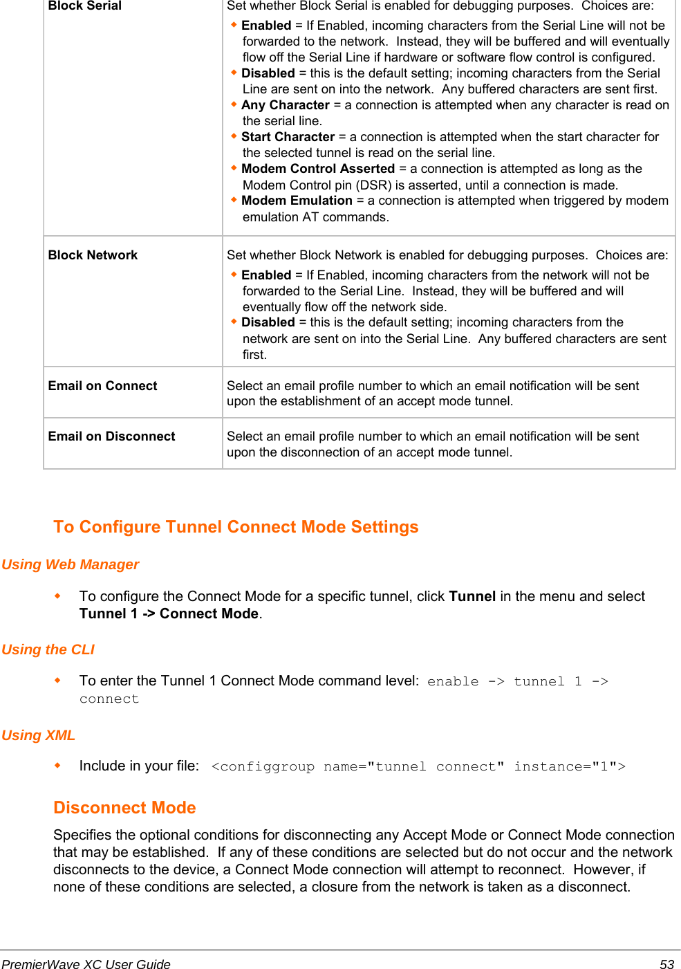 Block Serial Set whether Block Serial is enabled for debugging purposes.  Choices are:Enabled = If Enabled, incoming characters from the Serial Line will not beforwarded to the network.  Instead, they will be buffered and will eventuallyflow off the Serial Line if hardware or software flow control is configured.Disabled = this is the default setting; incoming characters from the SerialLine are sent on into the network.  Any buffered characters are sent first.Any Character = a connection is attempted when any character is read onthe serial line.Start Character = a connection is attempted when the start character forthe selected tunnel is read on the serial line.Modem Control Asserted = a connection is attempted as long as theModem Control pin (DSR) is asserted, until a connection is made.Modem Emulation = a connection is attempted when triggered by modememulation AT commands.Block Network Set whether Block Network is enabled for debugging purposes.  Choices are:Enabled = If Enabled, incoming characters from the network will not beforwarded to the Serial Line.  Instead, they will be buffered and willeventually flow off the network side.Disabled = this is the default setting; incoming characters from thenetwork are sent on into the Serial Line.  Any buffered characters are sentfirst.Email on Connect Select an email profile number to which an email notification will be sentupon the establishment of an accept mode tunnel.Email on Disconnect Select an email profile number to which an email notification will be sentupon the disconnection of an accept mode tunnel.To Configure Tunnel Connect Mode SettingsUsing Web ManagerTo configure the Connect Mode for a specific tunnel, click Tunnel in the menu and selectTunnel 1 -&gt; Connect Mode.Using the CLITo enter the Tunnel 1 Connect Mode command level:  enable -&gt; tunnel 1 -&gt;connect Using XMLInclude in your file:   &lt;configgroup name=&quot;tunnel connect&quot; instance=&quot;1&quot;&gt;Disconnect ModeSpecifies the optional conditions for disconnecting any Accept Mode or Connect Mode connectionthat may be established.  If any of these conditions are selected but do not occur and the networkdisconnects to the device, a Connect Mode connection will attempt to reconnect.  However, ifnone of these conditions are selected, a closure from the network is taken as a disconnect.PremierWave XC User Guide 53