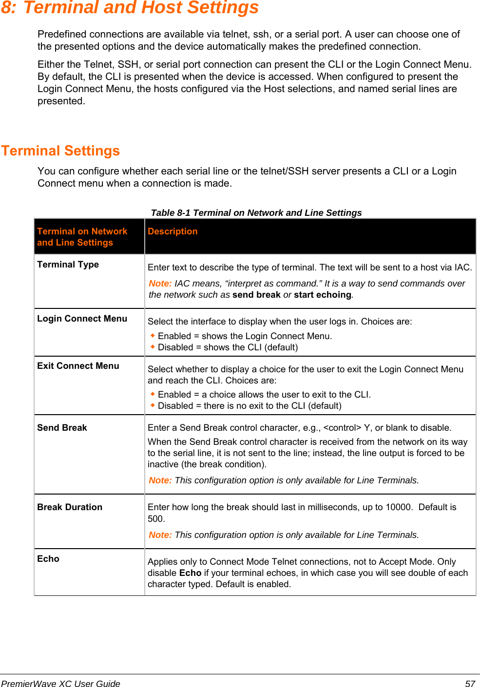 8: Terminal and Host SettingsPredefined connections are available via telnet, ssh, or a serial port. A user can choose one ofthe presented options and the device automatically makes the predefined connection.Either the Telnet, SSH, or serial port connection can present the CLI or the Login Connect Menu.By default, the CLI is presented when the device is accessed. When configured to present theLogin Connect Menu, the hosts configured via the Host selections, and named serial lines arepresented.Terminal SettingsYou can configure whether each serial line or the telnet/SSH server presents a CLI or a LoginConnect menu when a connection is made.Table 8-1 Terminal on Network and Line SettingsTerminal on Networkand Line SettingsDescriptionTerminal Type Enter text to describe the type of terminal. The text will be sent to a host via IAC.Note: IAC means, “interpret as command.” It is a way to send commands overthe network such as send break or start echoing.Login Connect Menu Select the interface to display when the user logs in. Choices are:Enabled = shows the Login Connect Menu. Disabled = shows the CLI (default)Exit Connect Menu Select whether to display a choice for the user to exit the Login Connect Menuand reach the CLI. Choices are:Enabled = a choice allows the user to exit to the CLI.Disabled = there is no exit to the CLI (default)Send Break Enter a Send Break control character, e.g., &lt;control&gt; Y, or blank to disable.When the Send Break control character is received from the network on its wayto the serial line, it is not sent to the line; instead, the line output is forced to beinactive (the break condition). Note: This configuration option is only available for Line Terminals.Break Duration Enter how long the break should last in milliseconds, up to 10000.  Default is500.Note: This configuration option is only available for Line Terminals.Echo Applies only to Connect Mode Telnet connections, not to Accept Mode. Onlydisable Echo if your terminal echoes, in which case you will see double of eachcharacter typed. Default is enabled.PremierWave XC User Guide 57