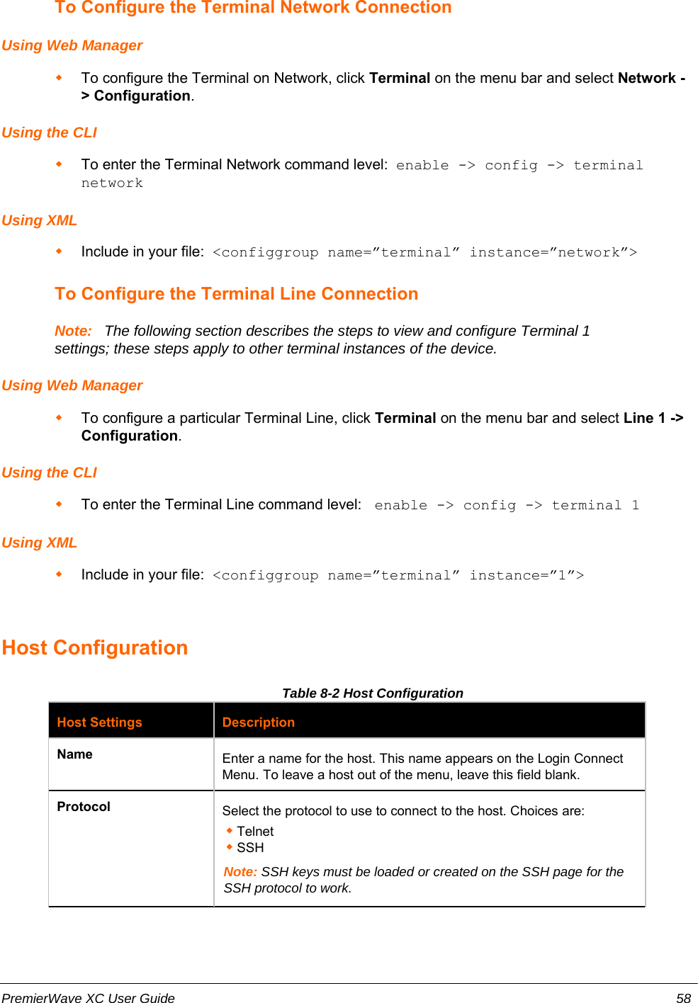 To Configure the Terminal Network ConnectionUsing Web ManagerTo configure the Terminal on Network, click Terminal on the menu bar and select Network -&gt; Configuration.   Using the CLITo enter the Terminal Network command level:  enable -&gt; config -&gt; terminalnetworkUsing XMLInclude in your file:  &lt;configgroup name=”terminal” instance=”network”&gt;To Configure the Terminal Line ConnectionNote:   The following section describes the steps to view and configure Terminal 1settings; these steps apply to other terminal instances of the device.Using Web ManagerTo configure a particular Terminal Line, click Terminal on the menu bar and select Line 1 -&gt;Configuration.   Using the CLITo enter the Terminal Line command level:  enable -&gt; config -&gt; terminal 1Using XMLInclude in your file:  &lt;configgroup name=”terminal” instance=”1”&gt;Host ConfigurationTable 8-2 Host ConfigurationHost Settings DescriptionName Enter a name for the host. This name appears on the Login ConnectMenu. To leave a host out of the menu, leave this field blank. Protocol Select the protocol to use to connect to the host. Choices are:Telnet SSH Note: SSH keys must be loaded or created on the SSH page for theSSH protocol to work.PremierWave XC User Guide 58