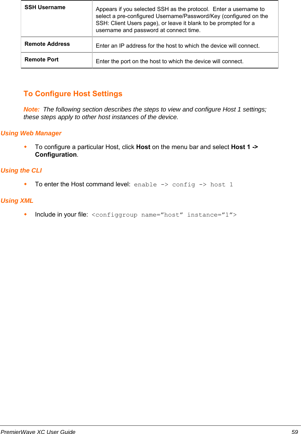 SSH Username Appears if you selected SSH as the protocol.  Enter a username toselect a pre-configured Username/Password/Key (configured on theSSH: Client Users page), or leave it blank to be prompted for ausername and password at connect time.Remote Address Enter an IP address for the host to which the device will connect. Remote Port Enter the port on the host to which the device will connect.To Configure Host SettingsNote:  The following section describes the steps to view and configure Host 1 settings;these steps apply to other host instances of the device.Using Web ManagerTo configure a particular Host, click Host on the menu bar and select Host 1 -&gt;Configuration.   Using the CLITo enter the Host command level:  enable -&gt; config -&gt; host 1Using XMLInclude in your file:  &lt;configgroup name=”host” instance=”1”&gt;PremierWave XC User Guide 59