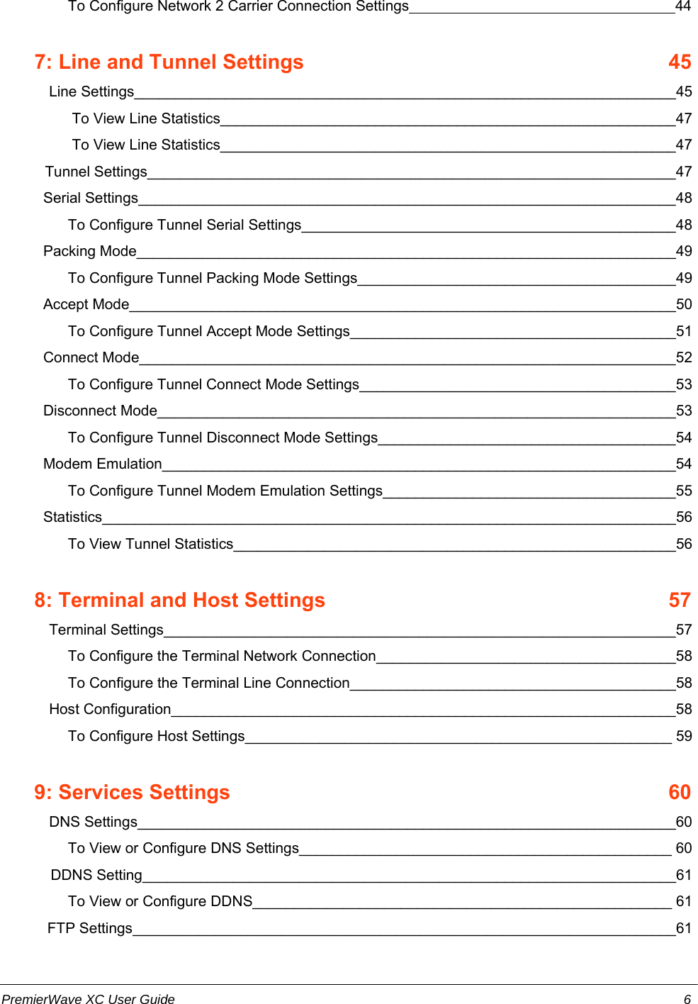          To Configure Network 2 Carrier Connection Settings                                                                 44        7: Line and Tunnel Settings    45        Line Settings__________________________________________________________________45          To View Line Statistics________________________________________________________47          To View Line Statistics________________________________________________________47       Tunnel Settings________________________________________________________________47   Serial Settings__________________________________________________________________48         To Configure Tunnel Serial Settings______________________________________________48   Packing Mode__________________________________________________________________49         To Configure Tunnel Packing Mode Settings_______________________________________49   Accept Mode___________________________________________________________________50         To Configure Tunnel Accept Mode Settings________________________________________51   Connect Mode_________________________________________________________________52         To Configure Tunnel Connect Mode Settings_______________________________________53   Disconnect Mode_______________________________________________________________53         To Configure Tunnel Disconnect Mode Settings_____________________________________54   Modem Emulation_______________________________________________________________54         To Configure Tunnel Modem Emulation Settings____________________________________55   Statistics______________________________________________________________________56         To View Tunnel Statistics______________________________________________________56        8: Terminal and Host Settings    57        Terminal Settings______________________________________________________________57         To Configure the Terminal Network Connection_____________________________________58         To Configure the Terminal Line Connection________________________________________58        Host Configuration______________________________________________________________58         To Configure Host Settings____________________________________________________ 59        9: Services Settings    60        DNS Settings__________________________________________________________________60         To View or Configure DNS Settings______________________________________________ 60            DDNS Setting_________________________________________________________________61         To View or Configure DDNS___________________________________________________ 61    FTP Settings__________________________________________________________________61PremierWave XC User Guide 6