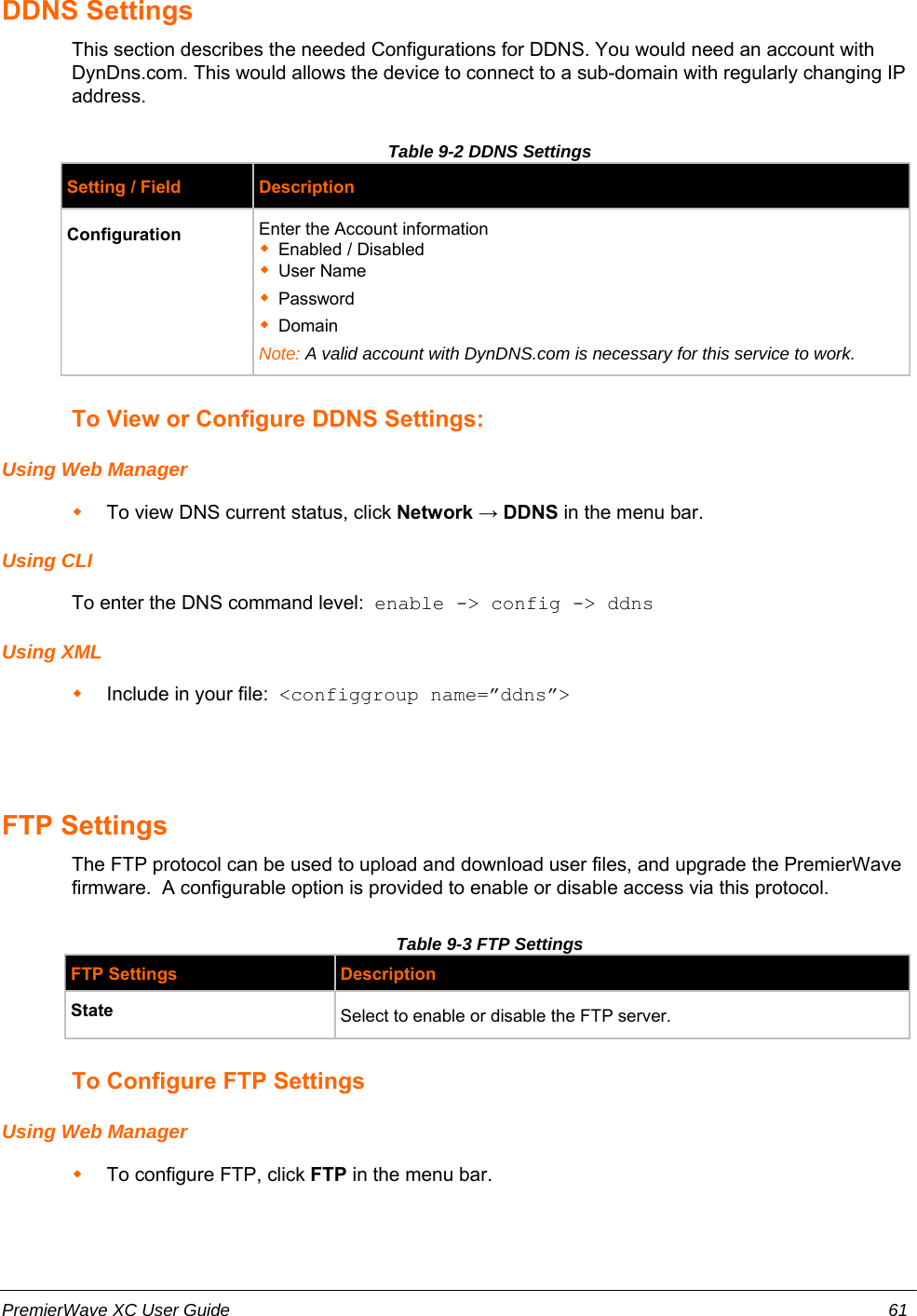 DDNS SettingsThis section describes the needed Configurations for DDNS. You would need an account withDynDns.com. This would allows the device to connect to a sub-domain with regularly changing IPaddress.Table 9-2 DDNS SettingsSetting / Field DescriptionConfiguration Enter the Account informationEnabled / DisabledUser NamePasswordDomainNote: A valid account with DynDNS.com is necessary for this service to work.To View or Configure DDNS Settings:Using Web ManagerTo view DNS current status, click Network → DDNS in the menu bar.Using CLITo enter the DNS command level:  enable -&gt; config -&gt; ddnsUsing XMLInclude in your file:  &lt;configgroup name=”ddns”&gt;FTP SettingsThe FTP protocol can be used to upload and download user files, and upgrade the PremierWavefirmware.  A configurable option is provided to enable or disable access via this protocol.Table 9-3 FTP SettingsFTP Settings DescriptionState Select to enable or disable the FTP server.To Configure FTP SettingsUsing Web ManagerTo configure FTP, click FTP in the menu bar.PremierWave XC User Guide 61