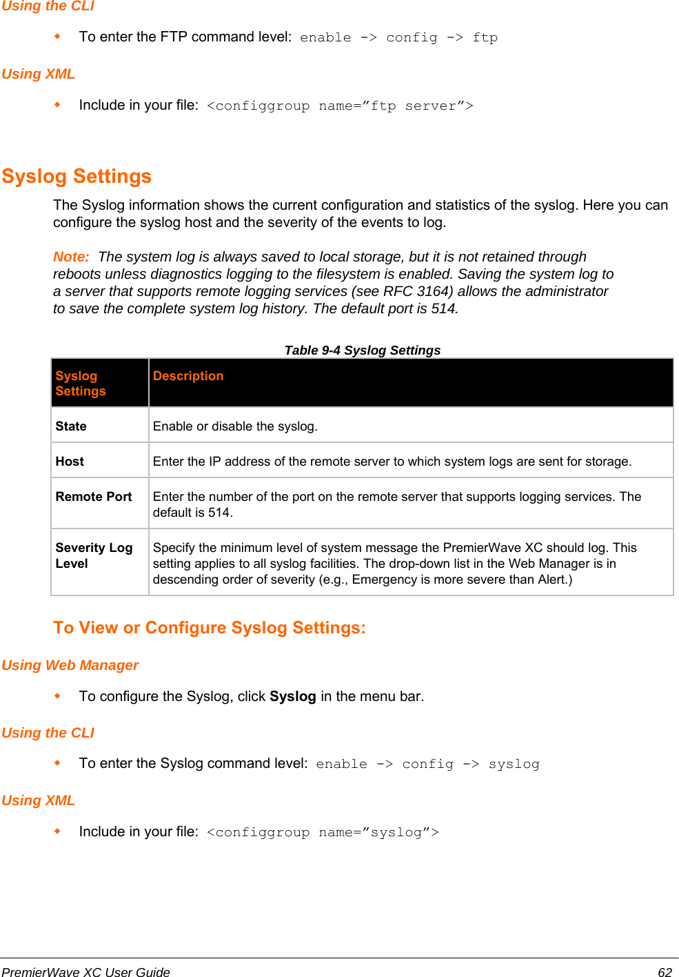 Using the CLITo enter the FTP command level:  enable -&gt; config -&gt; ftpUsing XMLInclude in your file:  &lt;configgroup name=”ftp server”&gt;Syslog SettingsThe Syslog information shows the current configuration and statistics of the syslog. Here you canconfigure the syslog host and the severity of the events to log.Note:  The system log is always saved to local storage, but it is not retained throughreboots unless diagnostics logging to the filesystem is enabled. Saving the system log toa server that supports remote logging services (see RFC 3164) allows the administratorto save the complete system log history. The default port is 514.Table 9-4 Syslog SettingsSyslogSettingsDescriptionState Enable or disable the syslog.Host Enter the IP address of the remote server to which system logs are sent for storage.Remote Port Enter the number of the port on the remote server that supports logging services. Thedefault is 514.Severity LogLevelSpecify the minimum level of system message the PremierWave XC should log. Thissetting applies to all syslog facilities. The drop-down list in the Web Manager is indescending order of severity (e.g., Emergency is more severe than Alert.)To View or Configure Syslog Settings:Using Web ManagerTo configure the Syslog, click Syslog in the menu bar.Using the CLITo enter the Syslog command level:  enable -&gt; config -&gt; syslogUsing XMLInclude in your file:  &lt;configgroup name=”syslog”&gt;PremierWave XC User Guide 62
