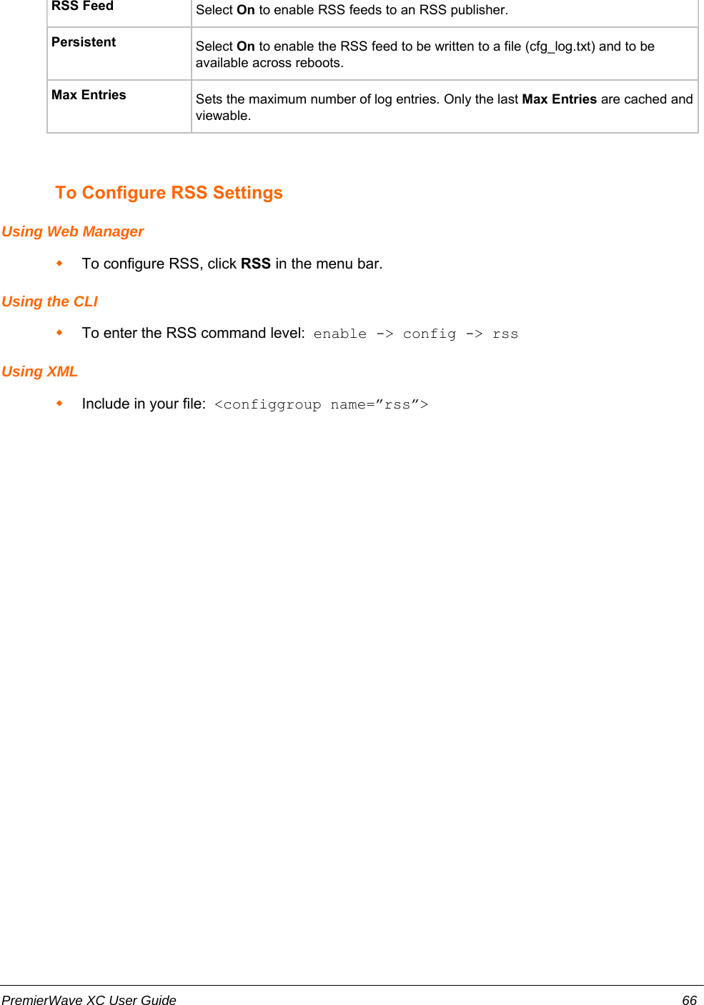 RSS Feed Select On to enable RSS feeds to an RSS publisher.Persistent Select On to enable the RSS feed to be written to a file (cfg_log.txt) and to beavailable across reboots.Max Entries Sets the maximum number of log entries. Only the last Max Entries are cached andviewable.To Configure RSS SettingsUsing Web ManagerTo configure RSS, click RSS in the menu bar.Using the CLITo enter the RSS command level:  enable -&gt; config -&gt; rssUsing XMLInclude in your file:  &lt;configgroup name=”rss”&gt;PremierWave XC User Guide 66