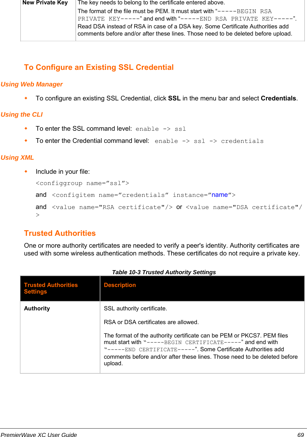 New Private Key The key needs to belong to the certificate entered above.The format of the file must be PEM. It must start with “-----BEGIN RSAPRIVATE KEY-----” and end with “-----END RSA PRIVATE KEY-----”.Read DSA instead of RSA in case of a DSA key. Some Certificate Authorities addcomments before and/or after these lines. Those need to be deleted before upload.To Configure an Existing SSL CredentialUsing Web ManagerTo configure an existing SSL Credential, click SSL in the menu bar and select Credentials.Using the CLITo enter the SSL command level:  enable -&gt; sslTo enter the Credential command level:   enable -&gt; ssl -&gt; credentials Using XMLInclude in your file:  &lt;configgroup name=”ssl”&gt;and   &lt;configitem name=”credentials” instance=”name”&gt;and   &lt;value name=&quot;RSA certificate&quot;/&gt;  or  &lt;value name=&quot;DSA certificate&quot;/&gt;Trusted AuthoritiesOne or more authority certificates are needed to verify a peer&apos;s identity. Authority certificates areused with some wireless authentication methods. These certificates do not require a private key.Table 10-3 Trusted Authority SettingsTrusted AuthoritiesSettingsDescriptionAuthority SSL authority certificate. RSA or DSA certificates are allowed.The format of the authority certificate can be PEM or PKCS7. PEM filesmust start with “-----BEGIN CERTIFICATE-----” and end with“-----END CERTIFICATE-----”. Some Certificate Authorities addcomments before and/or after these lines. Those need to be deleted beforeupload.PremierWave XC User Guide 69