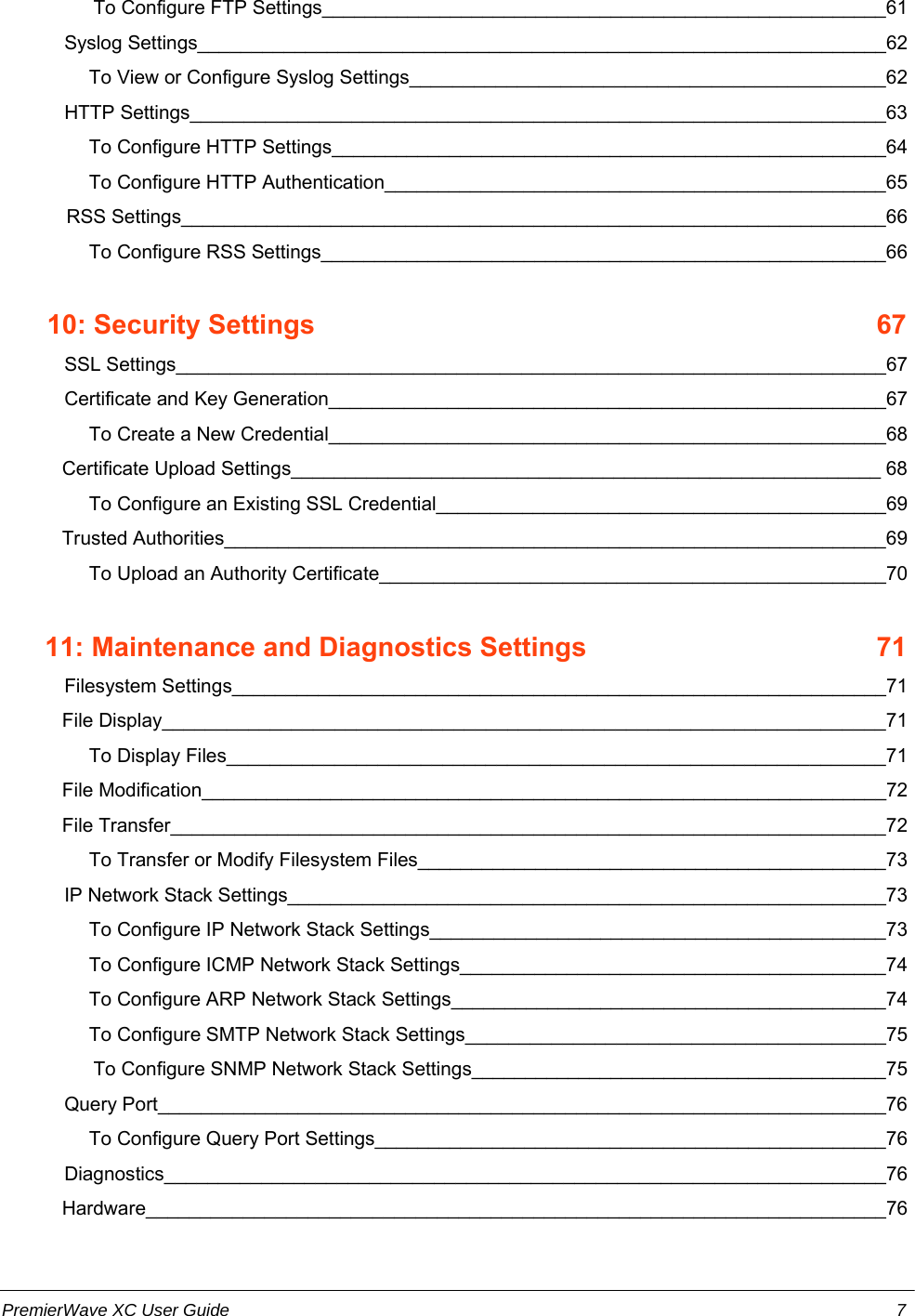                  To Configure FTP Settings_____________________________________________________61        Syslog Settings________________________________________________________________62         To View or Configure Syslog Settings____________________________________________62        HTTP Settings_________________________________________________________________63         To Configure HTTP Settings____________________________________________________64         To Configure HTTP Authentication_______________________________________________65            RSS Settings__________________________________________________________________66         To Configure RSS Settings_____________________________________________________66      10: Security Settings    67        SSL Settings__________________________________________________________________67        Certificate and Key Generation____________________________________________________67         To Create a New Credential____________________________________________________68    Certificate Upload Settings_______________________________________________________ 68         To Configure an Existing SSL Credential__________________________________________69    Trusted Authorities______________________________________________________________69         To Upload an Authority Certificate_______________________________________________70        11: Maintenance and Diagnostics Settings    71        Filesystem Settings_____________________________________________________________71    File Display___________________________________________________________________71         To Display Files_____________________________________________________________71    File Modification________________________________________________________________72    File Transfer___________________________________________________________________72         To Transfer or Modify Filesystem Files____________________________________________73        IP Network Stack Settings________________________________________________________73         To Configure IP Network Stack Settings___________________________________________73         To Configure ICMP Network Stack Settings________________________________________74         To Configure ARP Network Stack Settings_________________________________________74         To Configure SMTP Network Stack Settings_______________________________________75                 To Configure SNMP Network Stack Settings_______________________________________75        Query Port____________________________________________________________________76         To Configure Query Port Settings________________________________________________76        Diagnostics___________________________________________________________________76    Hardware_____________________________________________________________________76PremierWave XC User Guide 7