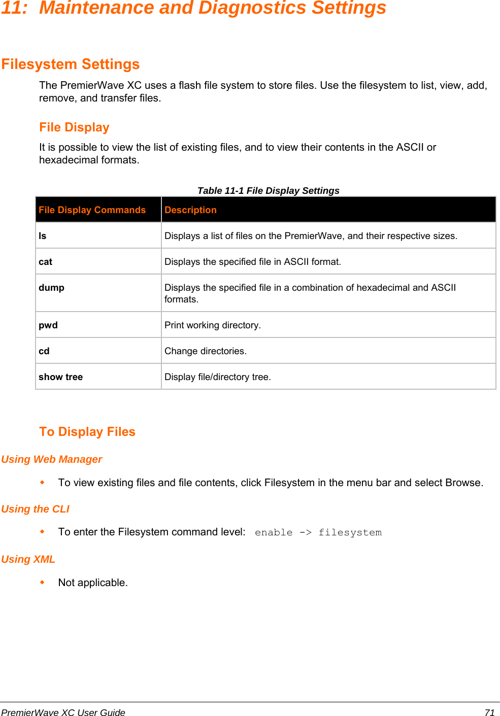 11: Maintenance and Diagnostics SettingsFilesystem SettingsThe PremierWave XC uses a flash file system to store files. Use the filesystem to list, view, add,remove, and transfer files.File Display It is possible to view the list of existing files, and to view their contents in the ASCII orhexadecimal formats. Table 11-1 File Display SettingsFile Display Commands Descriptionls Displays a list of files on the PremierWave, and their respective sizes.cat Displays the specified file in ASCII format.dump Displays the specified file in a combination of hexadecimal and ASCIIformats.pwd Print working directory.cd Change directories.show tree Display file/directory tree.To Display FilesUsing Web ManagerTo view existing files and file contents, click Filesystem in the menu bar and select Browse.Using the CLITo enter the Filesystem command level:  enable -&gt; filesystemUsing XMLNot applicable.PremierWave XC User Guide 71