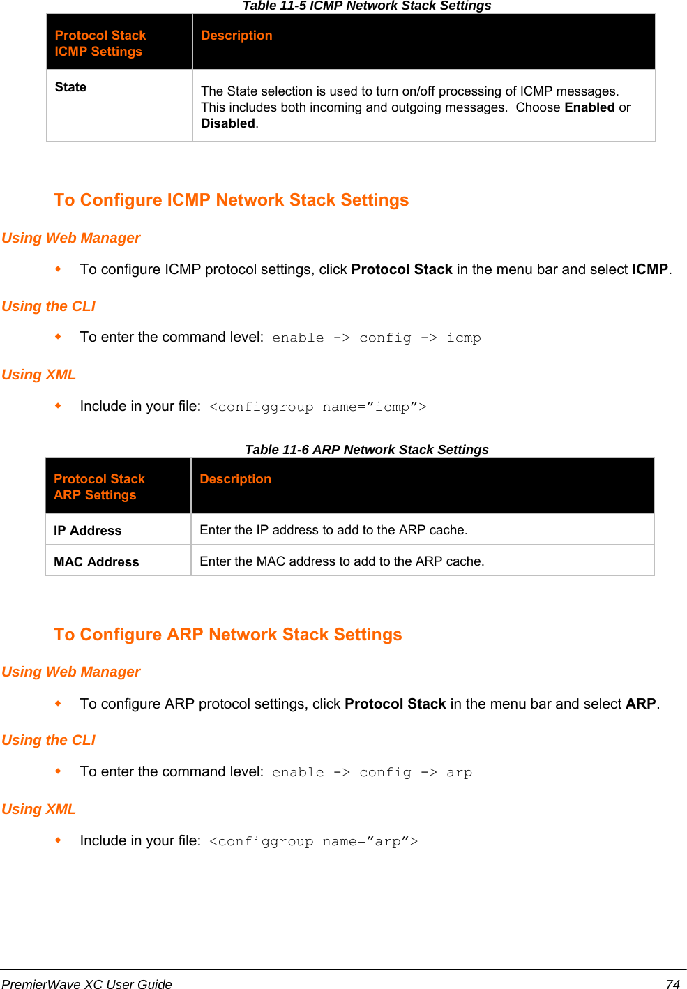 Table 11-5 ICMP Network Stack SettingsProtocol StackICMP SettingsDescriptionState The State selection is used to turn on/off processing of ICMP messages.This includes both incoming and outgoing messages.  Choose Enabled orDisabled.To Configure ICMP Network Stack SettingsUsing Web ManagerTo configure ICMP protocol settings, click Protocol Stack in the menu bar and select ICMP.Using the CLITo enter the command level:  enable -&gt; config -&gt; icmpUsing XMLInclude in your file:  &lt;configgroup name=”icmp”&gt;Table 11-6 ARP Network Stack SettingsProtocol StackARP SettingsDescriptionIP Address Enter the IP address to add to the ARP cache.MAC Address Enter the MAC address to add to the ARP cache.To Configure ARP Network Stack SettingsUsing Web ManagerTo configure ARP protocol settings, click Protocol Stack in the menu bar and select ARP.Using the CLITo enter the command level:  enable -&gt; config -&gt; arpUsing XMLInclude in your file:  &lt;configgroup name=”arp”&gt;PremierWave XC User Guide 74