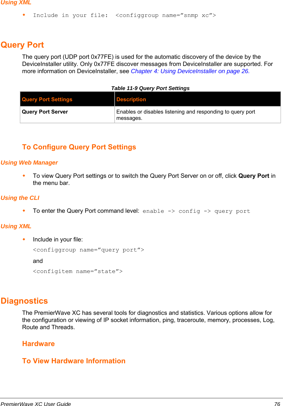 Using XMLInclude in your file:  &lt;configgroup name=”snmp xc”&gt;Query Port The query port (UDP port 0x77FE) is used for the automatic discovery of the device by theDeviceInstaller utility. Only 0x77FE discover messages from DeviceInstaller are supported. Formore information on DeviceInstaller, see Chapter 4: Using DeviceInstaller on page 26. Table 11-9 Query Port Settings Query Port Settings DescriptionQuery Port Server Enables or disables listening and responding to query portmessages.To Configure Query Port SettingsUsing Web ManagerTo view Query Port settings or to switch the Query Port Server on or off, click Query Port inthe menu bar.Using the CLITo enter the Query Port command level:  enable -&gt; config -&gt; query portUsing XMLInclude in your file:    &lt;configgroup name=”query port”&gt;and    &lt;configitem name=”state”&gt;DiagnosticsThe PremierWave XC has several tools for diagnostics and statistics. Various options allow forthe configuration or viewing of IP socket information, ping, traceroute, memory, processes, Log,Route and Threads.HardwareTo View Hardware InformationPremierWave XC User Guide 76