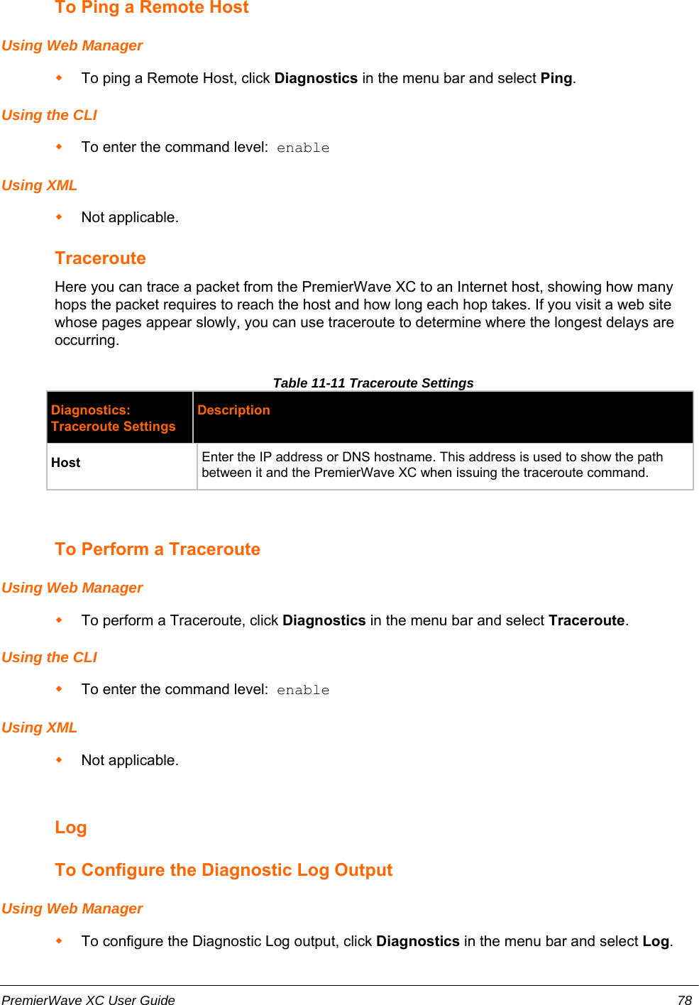 To Ping a Remote HostUsing Web ManagerTo ping a Remote Host, click Diagnostics in the menu bar and select Ping.Using the CLITo enter the command level:  enableUsing XMLNot applicable.TracerouteHere you can trace a packet from the PremierWave XC to an Internet host, showing how manyhops the packet requires to reach the host and how long each hop takes. If you visit a web sitewhose pages appear slowly, you can use traceroute to determine where the longest delays areoccurring.Table 11-11 Traceroute SettingsDiagnostics:Traceroute SettingsDescriptionHost Enter the IP address or DNS hostname. This address is used to show the pathbetween it and the PremierWave XC when issuing the traceroute command.To Perform a TracerouteUsing Web ManagerTo perform a Traceroute, click Diagnostics in the menu bar and select Traceroute.Using the CLITo enter the command level:  enableUsing XMLNot applicable.LogTo Configure the Diagnostic Log OutputUsing Web ManagerTo configure the Diagnostic Log output, click Diagnostics in the menu bar and select Log.PremierWave XC User Guide 78