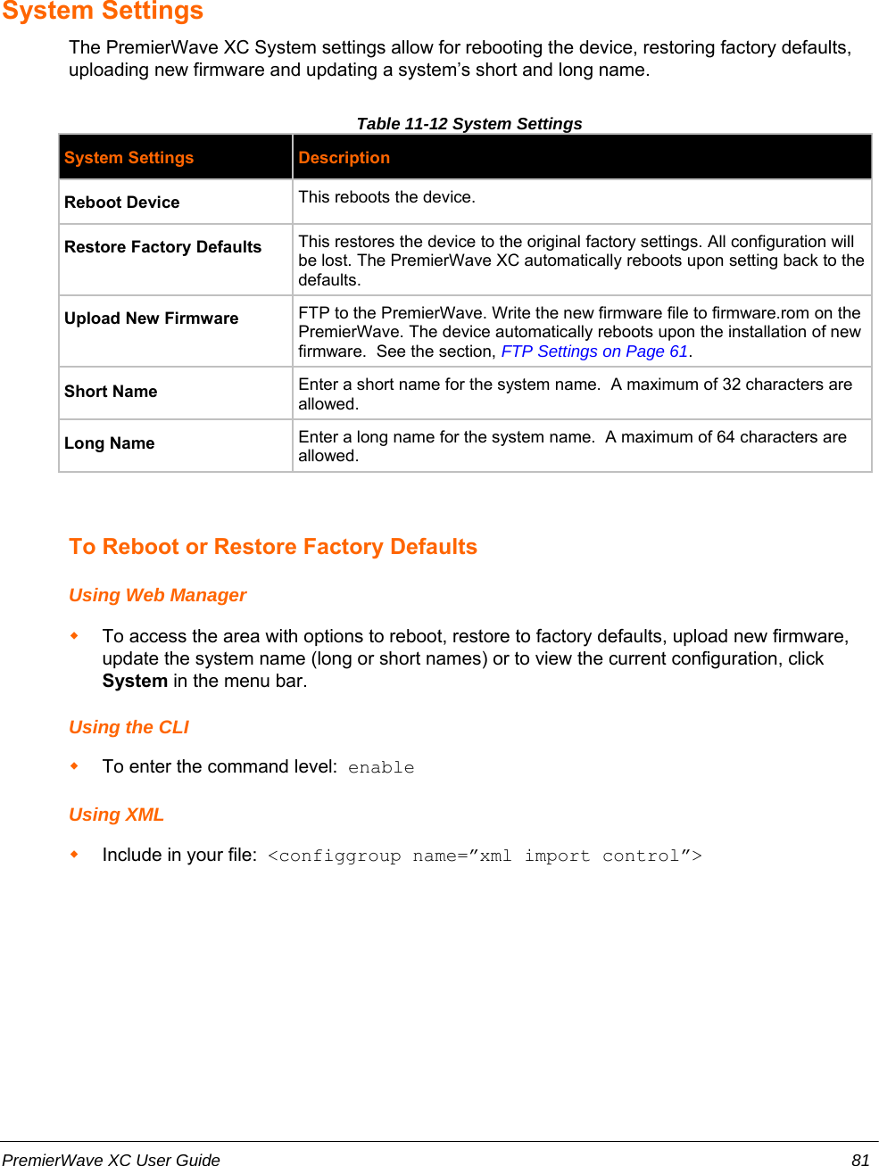 System SettingsThe PremierWave XC System settings allow for rebooting the device, restoring factory defaults,uploading new firmware and updating a system’s short and long name. Table 11-12 System SettingsSystem Settings DescriptionReboot Device This reboots the device.Restore Factory Defaults This restores the device to the original factory settings. All configuration willbe lost. The PremierWave XC automatically reboots upon setting back to thedefaults.Upload New Firmware FTP to the PremierWave. Write the new firmware file to firmware.rom on thePremierWave. The device automatically reboots upon the installation of newfirmware.  See the section, FTP Settings on Page 61. Short Name Enter a short name for the system name.  A maximum of 32 characters areallowed.Long Name Enter a long name for the system name.  A maximum of 64 characters areallowed.To Reboot or Restore Factory DefaultsUsing Web ManagerTo access the area with options to reboot, restore to factory defaults, upload new firmware,update the system name (long or short names) or to view the current configuration, clickSystem in the menu bar.Using the CLITo enter the command level:  enableUsing XMLInclude in your file:  &lt;configgroup name=”xml import control”&gt;PremierWave XC User Guide 81