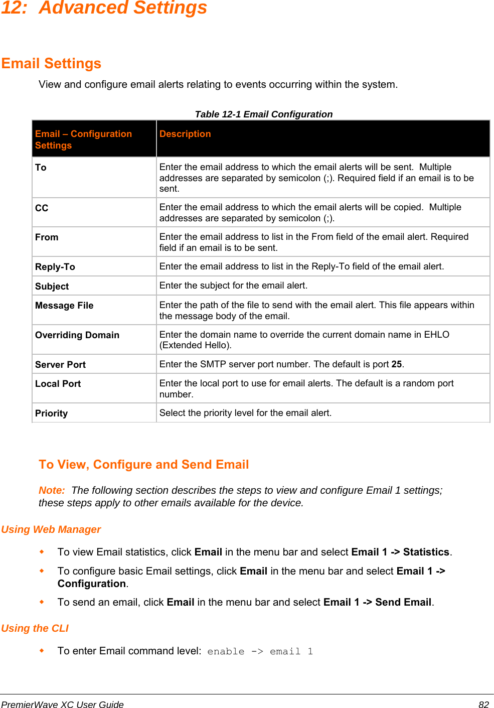 12: Advanced SettingsEmail SettingsView and configure email alerts relating to events occurring within the system.Table 12-1 Email ConfigurationEmail – ConfigurationSettingsDescriptionTo Enter the email address to which the email alerts will be sent.  Multipleaddresses are separated by semicolon (;). Required field if an email is to besent.CC Enter the email address to which the email alerts will be copied.  Multipleaddresses are separated by semicolon (;).From Enter the email address to list in the From field of the email alert. Requiredfield if an email is to be sent.Reply-To Enter the email address to list in the Reply-To field of the email alert.Subject Enter the subject for the email alert.Message File Enter the path of the file to send with the email alert. This file appears withinthe message body of the email.Overriding Domain Enter the domain name to override the current domain name in EHLO(Extended Hello).Server Port Enter the SMTP server port number. The default is port 25.Local Port Enter the local port to use for email alerts. The default is a random portnumber.Priority Select the priority level for the email alert.To View, Configure and Send EmailNote:  The following section describes the steps to view and configure Email 1 settings;these steps apply to other emails available for the device.Using Web ManagerTo view Email statistics, click Email in the menu bar and select Email 1 -&gt; Statistics. To configure basic Email settings, click Email in the menu bar and select Email 1 -&gt;Configuration.To send an email, click Email in the menu bar and select Email 1 -&gt; Send Email.Using the CLITo enter Email command level:  enable -&gt; email 1PremierWave XC User Guide 82