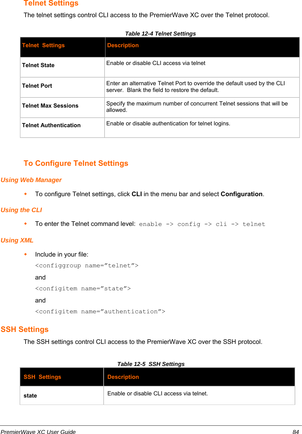 Telnet SettingsThe telnet settings control CLI access to the PremierWave XC over the Telnet protocol.Table 12-4 Telnet Settings Telnet  Settings DescriptionTelnet State Enable or disable CLI access via telnetTelnet Port Enter an alternative Telnet Port to override the default used by the CLIserver.  Blank the field to restore the default.Telnet Max Sessions Specify the maximum number of concurrent Telnet sessions that will beallowed.Telnet Authentication Enable or disable authentication for telnet logins.To Configure Telnet SettingsUsing Web ManagerTo configure Telnet settings, click CLI in the menu bar and select Configuration.Using the CLITo enter the Telnet command level:  enable -&gt; config -&gt; cli -&gt; telnetUsing XMLInclude in your file:  &lt;configgroup name=”telnet”&gt;and&lt;configitem name=”state”&gt;and&lt;configitem name=”authentication”&gt;SSH SettingsThe SSH settings control CLI access to the PremierWave XC over the SSH protocol.Table 12-5  SSH SettingsSSH  Settings Descriptionstate Enable or disable CLI access via telnet.PremierWave XC User Guide 84